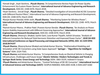 •Smrati Singh , Arpit Varshnry , Piyush Sharma ,“A Comprehensive Review Paper On Power Quality
Enhancement Via Custom Power Devices”, International Journal of Advance Engineering and Research
Development, ISSN (O): 2348-4470, March 2018.
•Arpit Varshnry , Smrati Singh , Piyush Sharma, “Detailed investigation of Uncontrolled AC/DC Converter
with Different Passive Filters”, International Journal of Advance Engineering and Research Development,
ISSN (O): 2348-4470, March 2018.
•Ranjan Kumar Mandal, Kritin Joshi, Piyush Sharma, “Monitoring System for Wireless Power”,
International Journal of Advance Engineering and Research Development, ISSN (O): 2348- 4470, March
2018.
•Naresh Kumar Meena , Prakhar Patel ,Praveen Kumar Dendor ,Piyush Sharma, “An Analysis on Power
System Stability Improvement with Different Governing Approaches”, International Journal of Advance
Engineering and Research Development, ISSN (O): 2348-4470, March 2018.
•Piyush Sharma, Dheeraj k. Dhaked, Sachin Saini, Love Kumar Tripathi, Ashish Srivastav, “Analysis of
Different Converters for Reduced Total Harmonic Distortion and Improved Power Factor”, 2018 5th IEEE
International Conference on Signal Processing and Integrated Networks (SPIN), DOI: 10.1109/SPIN
2018.8474197
•Piyush Sharma, Dheeraj Kumar Dhaked and Ashok Kumar Sharma, “Mathematical Modeling and
Simulation of DC-DC Converters using State Space Approach” Springer – “Algorithms for Intelligent
Systems” ISSN: 2524-7565.
•Piyush Sharma and Ashok Kumar Sharma, “A Comprehensive Study on Electrical Vehicle in Charging
Infrastructure, Challenges and Future Scope" Electric Vehicles- Modern Technologies and Trends &
Springer Book Series: Green Energy and Technology (ISSN: 1865-3529), Indexed in Scopus
•Piyush Sharma and Ashok Kumar Sharma , “Control Technique of DC-DC Converter”, International Journal
of Advanced Science and Technology (IJAST)- SCOPUS INDEXED, ISSN:2005-4238, E-ISSN:2207-6360
 