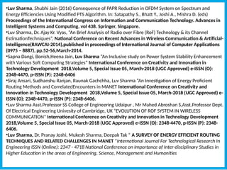 •Luv Sharma, Shubhi Jain (2016) Consequence of PAPR Reduction in OFDM System on Spectrum and
Energy Efficiencies Using Modified PTS Algorithm. In: Satapathy S., Bhatt Y., Joshi A., Mishra D. (eds)
Proceedings of the International Congress on Information and Communication Technology. Advances in
Intelligent Systems and Computing, vol 438. Springer, Singapore.
•Luv Sharma, Dr. Ajay Kr. Vyas, “An Brief Analysis of Radio over Fibre (RoF) Technology & its Channel
EstimationTechniques”, National Conference on Recent Advances in Wireless Communication & Artificial-
Intelligence(RAWCAI-2014),published in proceedings of International Journal of Computer Applications
(0975 – 8887), pp.52-56,March-2014.
•Sapna Dangi, Bonish,Heena Jain, Luv Sharma “An Inclusive study on Power System Stability Enhancement
with Various Soft Computing Strategies” International Conference on Creativity and Innovation in
Technology Development 2018,Volume 5, Special Issue 05, March-2018 (UGC Approved) e-ISSN (O):
2348-4470, p-ISSN (P): 2348-6406
•Siraj Ansari, Sudhanshu Ranjan, Raunak Gachchha, Luv Sharma “An Investigation of Energy Proficient
Routing Methods and CorrelatedEncounters in MANET International Conference on Creativity and
Innovation in Technology Development 2018,Volume 5, Special Issue 05, March-2018 (UGC Approved) e-
ISSN (O): 2348-4470, p-ISSN (P): 2348-6406.
•Luv Sharma Asst.Professor SS College of Engineering Udaipur , Mr Mahed Abroshan S,Asst.Professor Dept.
Of Electrical Engineering Univesity of Cambridge, UK “EVOLUTION OF ROF SYSTEM IN WIRELESS
COMMUNICATION” International Conference on Creativity and Innovation in Technology Development
2018,Volume 5, Special Issue 05, March-2018 (UGC Approved) e-ISSN (O): 2348-4470, p-ISSN (P): 2348-
6406.
•Luv Sharma, Dr. Pranay Joshi, Mukesh Sharma, Deepak Tak “ A SURVEY OF ENERGY EFFICIENT ROUTING
TECHNIQUES AND RELATED CHALLENGES IN MANET ”International Journal For Technological Research In
Engineering ISSN (Online): 2347 - 4718 National Conference on Importance of Inter-disciplinary Studies in
Higher Education in the areas of Engineering, Science, Management and Humanities
 