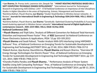 • Luv Sharma, Dr. Pranay Joshi, Lawrence Jain, Deepak Tak “ MANET ROUTING PROTOCOLS BASED ON A
SOFT COMPUTING TECHNIQUE (SWARM INTELLIGENCE)” ”International Journal For Technological
Research In Engineering ISSN (Online): 2347 - 4718 National Conference on Importance of Inter-disciplinary
Studies in Higher Education in the areas of Engineering, Science, Management and Humanities
•Karishma Kothari, Piyush Sharma, Luv Sharma “Cluster Head Election in Wireless Sensor networks : A
Review”. Journals for International Shodh in Engineering & Technology ISSN:2454-9606, VOL:2, ISSUE 3
July 2017.
•Karishma Kothari, Piyush Sharma, Luv Sharma “Genetically Optimised Clustering Probability & Fuzzy logic
based clustering approach in Wireless Sensor networks” International Journal of Digital Application &
contemporary research , ISSN :2319-4863, VOL:6, ISSUE 10,May 2018.
National Conference (04):
• Piyush Sharma and Tripti Saha ,“Analysis of Different Converters for Reduced Total Harmonic
Distortion and Improved Power Factor” Proc. of IEEE Sponsored 1st National Conference on
Power Electronics Systems & Applications, PESA ’13.pp 103-109,2013
•Piyush Sharma and Swati Paliwal, “Feeder Analysis With GPS Interfacing Using MIPOWER
Software” Proc. of National Conference on Emerging Trends For Sustainable Development In
Engineering And Technology,NCETSDET’2014, pp 57-60, 2014, ISBN 978-81-7906-317-0
•Rakesh Kumar, Ajay Kumar, RaunitVerma, Piyush Sharma and Kusum Sharma, “Overview Of
Energy Storage Technologies For Electric Power” Proc. of National Conference on Emerging
Trends For Sustainable Development In Engineering And Technology,NCETSDET’2014, pp 119-
121, 2014, ISBN 978-81-7906-317-0
•Chandra Prabha Pandey and Piyush Sharma , “ Performance Analysis of Power System
Stability Using Soft Computing Technique ” Proc. of National Conference on Emerging Trends
For Sustainable Development In Engineering And Technology,NCETSDET’2014, pp 08-13, 2014,
ISBN 978-81-7906-317-0
 