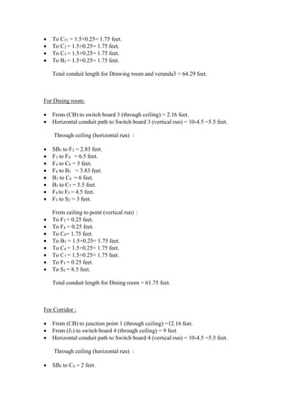  To C21 = 1.5+0.25= 1.75 feet.
 To C2 = 1.5+0.25= 1.75 feet.
 To C3 = 1.5+0.25= 1.75 feet.
 To B2 = 1.5+0.25= 1.75 feet.
Total conduit length for Drawing room and veranda3 = 64.29 feet.
For Dining room:
 From (CB) to switch board 3 (through ceiling) = 2.16 feet.
 Horizontal conduit path to Switch board 3 (vertical run) = 10-4.5 =5.5 feet.
Through ceiling (horizontal run) :
 SB3 to F3 = 2.83 feet.
 F3 to F4 = 6.5 feet.
 F4 to C8 = 5 feet.
 F4 to B3 = 3.83 feet.
 B3 to C6 = 6 feet.
 B3 to C7 = 5.5 feet.
 F4 to F5 = 4.5 feet.
 F5 to S2 = 3 feet.
From ceiling to point (vertical run) :
 To F3 = 0.25 feet.
 To F4 = 0.25 feet.
 To C8= 1.75 feet.
 To B3 = 1.5+0.25= 1.75 feet.
 To C6 = 1.5+0.25= 1.75 feet.
 To C7 = 1.5+0.25= 1.75 feet.
 To F5 = 0.25 feet.
 To S2 = 8.5 feet.
Total conduit length for Dining room = 61.75 feet.
For Corridor :
 From (CB) to junction point 1 (through ceiling) =12.16 feet.
 From (J1) to switch board 4 (through ceiling) = 9 feet
 Horizontal conduit path to Switch board 4 (vertical run) = 10-4.5 =5.5 feet.
Through ceiling (horizontal run) :
 SB4 to C4 = 2 feet.
 