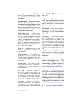 access control       a means of allowing ac-        time until the desired data rotates under the
cess to an object based on the type of ac-          head. (LW)
cess sought, the accessor’s privileges, and the
owner’s policy.
                                                    accidental rate      the rate of false coinci-
                                                    dences in the electronic counter experiment
access control list       a list of items associ-
                                                    produced by products of the reactions of more
ated with a ﬁle or other object; the list con-
                                                    than one beam particle within the time reso-
tains the identities of users that are permitted
                                                    lution of the apparatus.
access to the associated ﬁle. There is infor-
mation (usually in the form of a set of bits)
about the types of access (such as read, write,     accumulation       (1) an increase in the ma-
or delete) permitted to the user.                   jority carrier concentration of a region of
                                                    semiconductor due to an externally applied
access control matrix           a tabular repre-    electric ﬁeld.
sentation of the modes of access permitted
from active entities (programs or processes)        accumulator         (1) a register in the CPU
to passive entities (objects, ﬁles, or devices).    (processor) that stores one of the operands
A typical format associates a row with an ac-       prior to the execution of an operation, and
tive entity or subject and a column with an         into which the result of the operation is
object; the modes of access permitted from          stored. An accumulator serves as an implicit
that active entity to the associated passive en-    source and destination of many of the pro-
tity are listed in the table entry.                 cessor instructions. For example, register A
                                                    of the Intel 8085 is an accumulator. See also
access line     a communication line that           CPU .
connects a user’s terminal equipment to a
switching node.                                         (2) the storage ring in which successive
                                                    pulses of particles are collected to create a
access mechanism         a circuit board or an      particle beam of reasonable intensity for col-
integrated chip that allows a given part of a       liding beams.
computer system to access another part. This
is typically performed by using a speciﬁc ac-       achievable rate region         for a multiple
cess protocol.                                      terminal communications system, a set of
                                                    rate-vectors for which there exist codes such
access protocol     a set of rules that estab-      that the probability of making a decoding er-
lishes communication among different parts.         ror can be made arbitrarily small. See also
These can involve both hardware and soft-           capacity region, multiple access channel.
ware speciﬁcations.

access right        permission to perform an        achromatic the quality of a transport line
operation on an object, usually speciﬁed as         or optical system where particle momentum
the type of operation that is permitted, such       has no effect on its trajectory through the sys-
as read, write, or delete. Access rights can        tem. In an achromatic device or system, the
be included in access control lists, capability     output beam displacement or divergence (or
lists, or in an overall access control matrix.      both) is independent of the input beam’s mo-
                                                    mentum. If a system of lenses is achromatic,
access time      the total time needed to re-       all particles of the same momentum will have
trieve data from memory. For a disk drive           equal path lengths through the system.
this is the sum of the time to position the
read/write head over the desired track and the      ACI      See adjacent channel interference.


c   2000 by CRC Press LLC
 