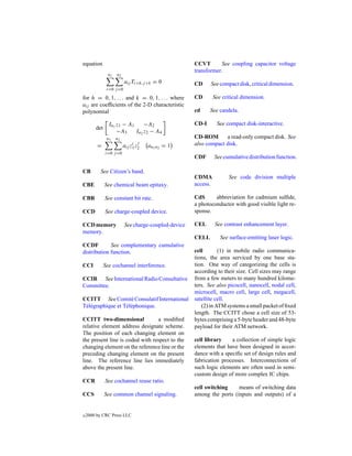 equation                                              CCVT       See coupling capacitor voltage
                                                      transformer.
                n1   n2
                          aij Ti+h,j +k = 0           CD     See compact disk, critical dimension.
               i=0 j =0

for h = 0, 1, . . . and k = 0, 1, . . . where         CD        See critical dimension.
aij are coefﬁcients of the 2-D characteristic
polynomial                                            cd     See candela.

                In1 z1 − A1     −A2                   CD-I       See compact disk-interactive.
        det
                    −A3     In2 z2 − A4
               n1    n2                               CD-ROM       a read-only compact disk. See
                               i j                    also compact disk.
         =                aij z1 z2   an1 n2 = 1
              i=0 j =0
                                                      CDF       See cumulative distribution function.

CB        See Citizen’s band.
                                                      CDMA             See code division multiple
CBE           See chemical beam epitaxy.              access.

CBR           See constant bit rate.                  CdS      abbreviation for cadmium sulﬁde,
                                                      a photoconductor with good visible light re-
CCD           See charge-coupled device.              sponse.

CCD memory                See charge-coupled-device   CEL       See contrast enhancement layer.
memory.
                                                      CELL         See surface-emitting laser logic.
CCDF         See complementary cumulative
distribution function.                                cell       (1) in mobile radio communica-
                                                      tions, the area serviced by one base sta-
CCI           See cochannel interference.             tion. One way of categorizing the cells is
                                                      according to their size. Cell sizes may range
CCIR See International Radio Consultative             from a few meters to many hundred kilome-
Committee.                                            ters. See also picocell, nanocell, nodal cell,
                                                      microcell, macro cell, large cell, megacell,
CCITT See Comit´ Consulatif International
                       e                              satellite cell.
T´ l´ graphique et T´ l´ phonique.
 ee                 ee                                   (2) in ATM systems a small packet of ﬁxed
                                                      length. The CCITT chose a cell size of 53-
CCITT two-dimensional            a modiﬁed            bytes comprising a 5-byte header and 48-byte
relative element address designate scheme.            payload for their ATM network.
The position of each changing element on
the present line is coded with respect to the         cell library    a collection of simple logic
changing element on the reference line or the         elements that have been designed in accor-
preceding changing element on the present             dance with a speciﬁc set of design rules and
line. The reference line lies immediately             fabrication processes. Interconnections of
above the present line.                               such logic elements are often used in semi-
                                                      custom design of more complex IC chips.
CCR           See cochannel reuse ratio.
                                                      cell switching    means of switching data
CCS           See common channel signaling.           among the ports (inputs and outputs) of a


c   2000 by CRC Press LLC
 