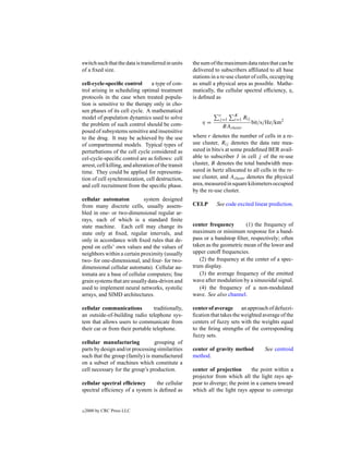 switch such that the data is transferred in units     the sum of the maximum data rates that can be
of a ﬁxed size.                                       delivered to subscribers afﬁliated to all base
                                                      stations in a re-use cluster of cells, occupying
cell-cycle-speciﬁc control         a type of con-     as small a physical area as possible. Mathe-
trol arising in scheduling optimal treatment          matically, the cellular spectral efﬁciency, η,
protocols in the case when treated popula-            is deﬁned as
tion is sensitive to the therapy only in cho-
sen phases of its cell cycle. A mathematical
                                                                  r      K
model of population dynamics used to solve                        j =1   i=1 Rij
the problem of such control should be com-                η=                       bit/s/Hz/km2
                                                                    BAcluster
posed of subsystems sensitive and insensitive
to the drug. It may be achieved by the use            where r denotes the number of cells in a re-
of compartmental models. Typical types of             use cluster, Rij denotes the data rate mea-
perturbations of the cell cycle considered as         sured in bits/s at some predeﬁned BER avail-
cel-cycle-speciﬁc control are as follows: cell        able to subscriber I in cell j of the re-use
arrest, cell killing, and alteration of the transit   cluster, B denotes the total bandwidth mea-
time. They could be applied for representa-           sured in hertz allocated to all cells in the re-
tion of cell synchronization, cell destruction,       use cluster, and Acluster denotes the physical
and cell recruitment from the speciﬁc phase.          area, measured in square kilometers occupied
                                                      by the re-use cluster.
cellular automaton           system designed
from many discrete cells, usually assem-              CELP       See code excited linear prediction.
bled in one- or two-dimensional regular ar-
rays, each of which is a standard ﬁnite
state machine. Each cell may change its               center frequency        (1) the frequency of
state only at ﬁxed, regular intervals, and            maximum or minimum response for a band-
only in accordance with ﬁxed rules that de-           pass or a bandstop ﬁlter, respectively; often
pend on cells’ own values and the values of           taken as the geometric mean of the lower and
neighbors within a certain proximity (usually         upper cutoff frequencies.
two- for one-dimensional, and four- for two-             (2) the frequency at the center of a spec-
dimensional cellular automata). Cellular au-          trum display.
tomata are a base of cellular computers; ﬁne             (3) the average frequency of the emitted
grain systems that are usually data-driven and        wave after modulation by a sinusoidal signal.
used to implement neural networks, systolic              (4) the frequency of a non-modulated
arrays, and SIMD architectures.                       wave. See also channel.

cellular communications           traditionally,      center of average an approach of defuzzi-
an outside-of-building radio telephone sys-           ﬁcation that takes the weighted average of the
tem that allows users to communicate from             centers of fuzzy sets with the weights equal
their car or from their portable telephone.           to the ﬁring strengths of the corresponding
                                                      fuzzy sets.
cellular manufacturing           grouping of
parts by design and/or processing similarities        center of gravity method          See centroid
such that the group (family) is manufactured          method.
on a subset of machines which constitute a
cell necessary for the group’s production.            center of projection        the point within a
                                                      projector from which all the light rays ap-
cellular spectral efﬁciency      the cellular         pear to diverge; the point in a camera toward
spectral efﬁciency of a system is deﬁned as           which all the light rays appear to converge


c   2000 by CRC Press LLC
 