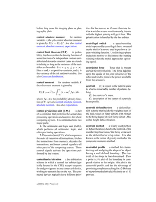before they cross the imaging plane or pho-         ities for bus access, so if more than one de-
tographic plate.                                    vice wants bus access simultaneously, the one
                                                    with the highest priority will get it ﬁrst. This
central absolute moment          for random         prioritization is handled by the bus arbiter.
variable x, the pth central absolute moment
is given by E[|x − E[x]|p . See also central        centrifugal switch          a speed-sensitive
moment, absolute moment, expectation.               switch operated by centrifugal force, mounted
                                                    on the shaft of a motor, used to perform a cir-
central limit theorem (CLT)            in proba-    cuit switching function. Used in single-phase
bility, the theorem that the density function of    induction motors to disconnect the starting
some function of n independent random vari-         winding when the motor approaches operat-
ables tends towards a normal curve as n tends       ing speed.
to inﬁnity, as long as the variances of the vari-
ables are bounded: 0 < σ ≤ vi ≤ γ < ∞.              centripetal force       force that is present
Here σ and γ are positive constants, and vi is      during the robot motion. The force depends
the variance of the ith random variable. See        upon the square of the joint velocities of the
also Gaussian distribution.                         robot and tend to reduce the power available
                                                    from the actuators.
central moment      for random variable X
the nth central moment is given by                  centroid     (1) a region in the pattern space
                            ∞                       to which a remarkable number of patterns be-
    E[(X − m)2 ] =              (x − m)2 fX (x)dx   long.
                       −∞                              (2) the center of a mass.
where fX (x) is the probability density func-          (3) description of the center of a particle
tion of X. See also central absolute moment,        beam proﬁle.
absolute moment. See also expectation.
                                                    centroid defuzziﬁcation         a defuzziﬁca-
central processing unit (CPU)            a part     tion scheme that builds the weighted sum of
of a computer that performs the actual data         the peak values of fuzzy subsets with respect
processing operations and controls the whole        to the ﬁring degree of each fuzzy subset. Also
computing system. It is subdivided into two         called height defuzziﬁcation.
major parts:
   1. The arithmetic and logic unit (ALU),          centroid method       a widely used method
which performs all arithmetic, logic, and           of defuzziﬁcation whereby the centroid of the
other processing operations,                        membership function of the fuzzy set is used
   2. The control unit (CU), which sequences        as the defuzziﬁed or crisp value. It is also
the order of execution of instructions, fetches     known as the center of gravity method or the
the instructions from memory, decodes the           composite moments method.
instructions, and issues control signals to all
other parts of the computing system. These          centroidal proﬁle        a method for charac-
control signals activate the operations per-        terizing and analyzing the shape of an object
formed by the system.                               having a well deﬁned boundary. The cen-
                                                    troid of the shape is ﬁrst determined. Then
centralized arbitration       a bus arbitration     a polar (r, θ ) plot of the boundary is com-
scheme in which a central bus arbiter (typ-         puted relative to this origin: this plot is the
ically housed in the CPU) accepts requests          centroidal proﬁle, and has the advantage of
for and gives grants to any connected device,       permitting template matching for a 2-D shape
wishing to transmit data on the bus. The con-       to be performed relatively efﬁciently as a 1-D
nected devices typically have different prior-      process.


c   2000 by CRC Press LLC
 