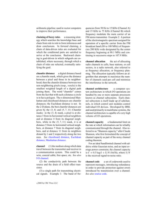 arithmetic pipeline; used in vector computers      quencies from 50 Hz to 15 KHz (Channel A)
to improve their performance.                      and 15 KHz to 75 KHz (Channel B) which
                                                   frequency modulate the main carrier of an
chaining of fuzzy rules       a reasoning strat-   FM stereo transmitter. Example 2: A portion
egy which searches the knowledge base and          of the electromagnetic spectrum assigned for
chain from rule to rule to form inferences and     operation of a speciﬁc carrier from the FM
draw conclusions. In forward chaining, a           broadcast band (88 to 108 MHz) of frequen-
chain of data-driven rules are evaluated for       cies 200 KHz wide designated by the center
which the conditional parts are satisﬁed to        frequency beginning at 88.1 MHz and con-
arrive at the conclusion. Backward chain-          tinuing in successive steps to 107.9 MHz.
ing is goal-driven in which subgoals are es-
tablished, where necessary, through which a        channel allocation       the act of allocating
chain of rules are selected, eventually satis-     radio channels to cells, base stations, or cell
fying the goal.                                    sectors, in a radio network, also referred to
                                                   as frequency allocation, or frequency plan-
chamfer distance a digital distance based          ning. The allocation typically follows an al-
on a chamfer mask, which gives the distance        gorithm that attempts to maximize the num-
between a pixel and those in its neighbor-         ber of channels used per cell and minimize
hood; then the chamfer distance between two        the interference in the network.
non-neighboring pixels (resp., voxels) is the
smallest weighted length of a digital path         channel architecture        a computer sys-
joining them. The word “chamfer” comes             tem architecture in which I/O operations are
from the fact that with such a distance a circle   handled by one or more separate processors
is in fact a polygon. The n-dimensional Man-       known as channel subsystems. Each chan-
hattan and chessboard distances are chamfer        nel subsystem is itself made up of subchan-
distances; the Euclidean distance is not. In       nels, in which control unit modules control
the 2-D plane, the best chamfer distances are      individual I/O devices. Developed by IBM,
given by the (3, 4) and (5, 7, 11) Chamfer         and used primarily in mainframe systems, the
masks: in the (3, 4) mask, a pixel is at dis-      channel architecture is capable of a very high
tance 3 from its horizontal/vertical neighbors     volume of I/O operations.
and at distance 4 from its diagonal neigh-
bors, while in the (5, 7, 11) mask, it is at       channel capacity       a fundamental limit on
distance 5 from its horizontal/vertical neigh-     the rate at which information can be reliably
bors, at distance 7 from its diagonal neigh-       communicated through the channel. Also re-
bors, and at distance 11 from its neighbors        ferred to as “Shannon capacity,” after Claude
distant by 1 and 2 respectively along the two      Shannon, who ﬁrst formulated the concept of
axes. See chessboard distance, Euclidean           channel capacity as part of the noisy channel
distance, Manhattan distance.                      coding theorem.
                                                       For an ideal bandlimited channel with ad-
channel      (1) the medium along which data       ditive white Gaussian noise, and an input av-
travel between the transmitter and receiver in     erage power constraint, the channel capacity
a communication system. This could be a            is C = 0.5 log(1 + S/N ) bit/Hz, where S/N
wire, coaxial cable, free space, etc. See also     is the received signal-to-noise ratio.
I/O channel.
    (2) the conductivity path between the          channel code      a set of codewords used to
source and the drain of a ﬁeld effect tran-        represent messages, introducing redundancy
sistor.                                            in order to provide protection against errors
    (3) a single path for transmitting electri-    introduced by transmission over a channel.
cal signals. Example 1: The band of fre-           See also source code.


c   2000 by CRC Press LLC
 