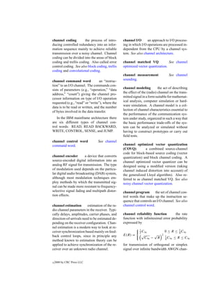 channel coding         the process of intro-     channel I/O      an approach to I/O process-
ducing controlled redundancy into an infor-      ing in which I/O operations are processed in-
mation sequence mainly to achieve reliable       dependent from the CPU by a channel sys-
transmission over a noisy channel. Channel       tem. See also channel architecture.
coding can be divided into the areas of block
coding and trellis coding. Also called error     channel matched VQ             See channel
control coding. See also block coding, trellis   optimized vector quantization.
coding and convolutional coding.
                                                 channel measurement                 See channel
channel command word              an “instruc-   sounding.
tion” to an I/O channel. The commands con-
                                                 channel modeling          the act of describing
sists of parameters (e.g., “operation,” “data
                                                 the effect of the (radio) channel on the trans-
address,” “count”) giving the channel pro-
                                                 mitted signal in a form suitable for mathemat-
cessor information on type of I/O operation
                                                 ical analysis, computer simulation or hard-
requested (e.g., “read” or “write”), where the
                                                 ware simulation. A channel model is a col-
data is to be read or written, and the number
                                                 lection of channel characteristics essential to
of bytes involved in the data transfer.
                                                 the performance of the communication sys-
   In the IBM mainframe architecture there       tem under study, organized in such a way that
are six different types of channel con-          the basic performance trade-offs of the sys-
trol words: READ, READ BACKWARD,                 tem can be analyzed or simulated without
WRITE, CONTROL, SENSE, and JUMP.                 having to construct prototypes or carry out
                                                 ﬁeld tests.
channel control word            See channel
command word.                                    channel optimized vector quantization
                                                 (COVQ)         a combined source-channel
                                                 code for block-based source coding (vector
channel encoder         a device that converts   quantization) and block channel coding. A
source-encoded digital information into an       channel optimized vector quantizer can be
analog RF signal for transmission. The type      designed using a modiﬁed version (taking
of modulation used depends on the particu-       channel induced distortion into account) of
lar digital audio broadcasting (DAB) system,     the generalized Lloyd algorithm). Also re-
although most modulation techniques em-          ferred to as channel matched VQ. See also
ploy methods by which the transmitted sig-       noisy channel vector quantization.
nal can be made more resistant to frequency-
selective signal fading and multipath distor-    channel program        the set of channel con-
tion effects.                                    trol words that make up the instruction se-
                                                 quence that controls an I/O channel. See also
channel estimation       estimation of the ra-   channel control word.
dio channel parameters in the receiver. Typi-
cally delays, amplitudes, carrier phases, and    channel reliability function        the rate
direction-of-arrivals need to be estimated de-   function with inﬁnitesimal error probability
pending on the receiver conﬁguration. Chan-      expressed by
nel estimation is a modern way to look at re-
                                                             2 C∞                  0 ≤ R ≤ 4 C∞
                                                             1                             1
ceiver synchronization based mainly on feed-
back control loops, since in principle any       E(R) =       √        √       2
                                                               C∞ −        R       4 C∞
                                                                                   1
                                                                                          ≤ R ≤ C∞
method known to estimation theory can be
applied to achieve synchronization of the re-    for transmission of orthogonal or simplex
ceiver over an unknown radio channel.            signal over inﬁnite bandwidth AWGN chan-


c   2000 by CRC Press LLC
 