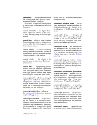 acknowledge        (1) a signal which indicates     another signal in a second cell, or with ﬁxed
that some operation, such as a data transfer,       signals on a mask.
has successfully been completed.
   (2) to detect the successful completion of       acousto-optic deﬂector device         device
an operation and produce a signal indicating        where acousto-optic interaction deﬂects the
the success.                                        incident beam linearly as a function of the
                                                    input frequency of the RF signal driving the
acoustic attenuation      the degree of am-         device.
plitude suppression suffered by the acous-
tic wave traveling along the acousto-optic          acousto-optic device          descriptor of
medium.                                             acousto-optic cells of any design; generally
                                                    describes a cell plus its transducer struc-
acoustic laser    a laser (or maser) in which       ture(s), and may encompass either bulk,
the ampliﬁed ﬁeld consists of soundwaves or         guided-wave, or ﬁber-optic devices.
phonons rather than electromagnetic waves;
phonon laser or phaser.                             acousto-optic effect       the interaction of
                                                    light with sound waves and in particular the
acoustic memory         a form of circulating       modiﬁcation of the properties of a light wave
memory in which information is encoded in           by its interactions with an electrically con-
acoustic waves, typically propagated through        trollable sound wave. See also Brillouin
a trough of mercury. Now obsolete.                  scattering.
acoustic velocity        the velocity of the
                                                    acousto-optic frequency excisor        similar
acoustic signal traveling along the acousto-
                                                    to an acousto-optic spectrum analyzer where
optic medium.
                                                    the RF temporal spectrum is spatially and se-
                                                    lectively blocked to ﬁlter the RF signal feed-
acoustic wave         a propagating periodic
                                                    ing the Bragg cell.
pressure wave with amplitude representing
either longitudinal or shear particle displace-
ment within the wave medium; shear waves            acousto-optic instantaneous spectrum an-
are prohibited in gaseous and liquid media.         alyzer in Bragg mode device in which the
                                                    temporal spectrum of a radio frequency sig-
acousto-optic cell       a device consisting of     nal is instantaneously and spatially resolved
a photo-elastic medium in which a propa-            in the optical domain using a Fourier trans-
gating acoustic wave causes refractive-index        form lens and a RF signal-fed Bragg cell.
changes, proportional to acoustic wave am-
plitude, that act as a phase grating for diffrac-   acousto-optic modulator      a device that
tion of light. See also Bragg cell.                 modiﬁes the amplitude or phase of a light
                                                    wave by means of the acousto-optic effect.
acousto-optic channelized radiometer
See acousto-optic instantaneous spectrum            acousto-optic processor       an optical sys-
analyzer in Bragg mode.                             tem that incorporates acousto-optic cells con-
                                                    ﬁgured to perform any of a number of math-
acousto-optic correlator       an optical sys-      ematical functions such as Fourier trans-
tem that consists of at least one acousto-          form, ambiguity transforms, and other time-
optic cell, imaging optics between cells and        frequency transforms.
ﬁxed masks, and photodetectors whose out-
puts correspond to the correlation function of      acousto-optic scanner    a device that uses
the acoustic wave signal within one cell with       an acoustic wave in a photoelastic medium


c   2000 by CRC Press LLC
 