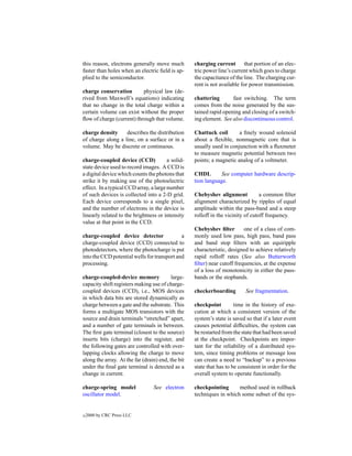 this reason, electrons generally move much         charging current that portion of an elec-
faster than holes when an electric ﬁeld is ap-     tric power line’s current which goes to charge
plied to the semiconductor.                        the capacitance of the line. The charging cur-
                                                   rent is not available for power transmission.
charge conservation        physical law (de-
rived from Maxwell’s equations) indicating         chattering       fast switching. The term
that no change in the total charge within a        comes from the noise generated by the sus-
certain volume can exist without the proper        tained rapid opening and closing of a switch-
ﬂow of charge (current) through that volume.       ing element. See also discontinuous control.

charge density     describes the distribution      Chattuck coil       a ﬁnely wound solenoid
of charge along a line, on a surface or in a       about a ﬂexible, nonmagnetic core that is
volume. May be discrete or continuous.             usually used in conjunction with a ﬂuxmeter
                                                   to measure magnetic potential between two
charge-coupled device (CCD)             a solid-   points; a magnetic analog of a voltmeter.
state device used to record images. A CCD is
a digital device which counts the photons that     CHDL        See computer hardware descrip-
strike it by making use of the photoelectric       tion language.
effect. In a typical CCD array, a large number
of such devices is collected into a 2-D grid.      Chebyshev alignment            a common ﬁlter
Each device corresponds to a single pixel,         alignment characterized by ripples of equal
and the number of electrons in the device is       amplitude within the pass-band and a steep
linearly related to the brightness or intensity    rolloff in the vicinity of cutoff frequency.
value at that point in the CCD.
                                                   Chebyshev ﬁlter        one of a class of com-
charge-coupled device detector               a     monly used low pass, high pass, band pass
charge-coupled device (CCD) connected to           and band stop ﬁlters with an equiripple
photodetectors, where the photocharge is put       characteristic, designed to achieve relatively
into the CCD potential wells for transport and     rapid rolloff rates (See also Butterworth
processing.                                        ﬁlter) near cutoff frequencies, at the expense
                                                   of a loss of monotonicity in either the pass-
charge-coupled-device memory              large-   bands or the stopbands.
capacity shift registers making use of charge-
coupled devices (CCD), i.e., MOS devices           checkerboarding         See fragmentation.
in which data bits are stored dynamically as
charge between a gate and the substrate. This      checkpoint         time in the history of exe-
forms a multigate MOS transistors with the         cution at which a consistent version of the
source and drain terminals “stretched” apart,      system’s state is saved so that if a later event
and a number of gate terminals in between.         causes potential difﬁculties, the system can
The ﬁrst gate terminal (closest to the source)     be restarted from the state that had been saved
inserts bits (charge) into the register, and       at the checkpoint. Checkpoints are impor-
the following gates are controlled with over-      tant for the reliability of a distributed sys-
lapping clocks allowing the charge to move         tem, since timing problems or message loss
along the array. At the far (drain) end, the bit   can create a need to “backup” to a previous
under the ﬁnal gate terminal is detected as a      state that has to be consistent in order for the
change in current.                                 overall system to operate functionally.

charge-spring model              See electron      checkpointing      method used in rollback
oscillator model.                                  techniques in which some subset of the sys-


c   2000 by CRC Press LLC
 