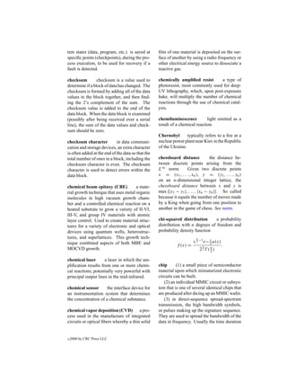 tem states (data, program, etc.) is saved at        ﬁlm of one material is deposited on the sur-
speciﬁc points (checkpoints), during the pro-       face of another by using a radio frequency or
cess execution, to be used for recovery if a        other electrical energy source to dissociate a
fault is detected.                                  reactive gas.

checksum         checksum is a value used to        chemically ampliﬁed resist       a type of
determine if a block of data has changed. The       photoresist, most commonly used for deep-
checksum is formed by adding all of the data        UV lithography, which, upon post-exposure
values in the block together, and then ﬁnd-         bake, will multiply the number of chemical
ing the 2’s complement of the sum. The              reactions through the use of chemical catal-
checksum value is added to the end of the           ysis.
data block. When the data block is examined
(possibly after being received over a serial        chemiluminescence          light emitted as a
line), the sum of the data values and check-        result of a chemical reaction.
sum should be zero.
                                                    Chernobyl       typically refers to a ﬁre at a
checksum character           in data communi-       nuclear power plant near Kiev in the Republic
cation and storage devices, an extra character      of the Ukraine.
is often added at the end of the data so that the
total number of ones in a block, including the      chessboard distance            the distance be-
checksum character is even. The checksum            tween discrete points arising from the
character is used to detect errors within the       L∞ norm.        Given two discrete points
data block.                                         x = (x1 , . . . , xn ), y = (y1 , . . . , yn )
                                                    on an n-dimensional integer lattice, the
chemical beam epitaxy (CBE)           a mate-       chessboard distance between x and y is
rial growth technique that uses metal organic       max {|x1 − y1 |, . . . , |xn − yn |}. So called
molecules in high vacuum growth cham-               because it equals the number of moves made
ber and a controlled chemical reaction on a         by a King when going from one position to
heated substrate to grow a variety of II-VI,        another in the game of chess. See norm.
III-V, and group IV materials with atomic
layer control. Used to create material struc-       chi-squared distribution       a probability
tures for a variety of electronic and optical       distribution with n degrees of freedom and
devices using quantum wells, heterostruc-           probability density function
tures, and superlattices. This growth tech-                              n
nique combined aspects of both MBE and                                  x 2 −1 e− x u(x)
                                                              f (x) =         n
                                                                                  2
                                                                                           .
MOCVD growth.                                                                22 (n)
                                                                                 2

chemical laser       a laser in which the am-
pliﬁcation results from one or more chemi-          chip      (1) a small piece of semiconductor
cal reactions; potentially very powerful with       material upon which miniaturized electronic
principal output lines in the mid-infrared.         circuits can be built.
                                                       (2) an individual MMIC circuit or subsys-
chemical sensor       the interface device for      tem that is one of several identical chips that
an instrumentation system that determines           are produced after dicing up an MMIC wafer.
the concentration of a chemical substance.             (3) in direct-sequence spread-spectrum
                                                    transmission, the high bandwidth symbols,
chemical vapor deposition (CVD) a pro-              or pulses making up the signature sequence.
cess used in the manufacture of integrated          They are used to spread the bandwidth of the
circuits or optical ﬁbers whereby a thin solid      data in frequency. Usually the time duration


c   2000 by CRC Press LLC
 
