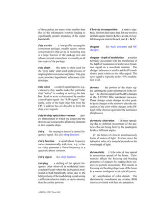 of these pulses are many times smaller than         Cholesky decomposition           a matrix-alge-
that of the information symbols leading to          braic theorem that states that, for any positive
signiﬁcantly greater spreading of the signal        deﬁnite square matrix A, there exists a lower-
bandwidth.                                          left triangular matrix G such that A = G GT .

chip carrier        a low-proﬁle rectangular        chopper         See buck converter and DC
component package, usually square, whose            chopper.
semiconductor chip cavity or mounting area
is a large fraction of the package size and
whose external connections are usually on all       chopper - depth of modulation          a marker
four sides of the package.                          normally associated with the monitoring of
                                                    the depth of modulation of a television broad-
chip chart        this term is often used for       cast signal on a waveform monitor. The
the “gray scale” chart used in the process of       chopper reference is used to set the 0% mod-
aligning television camera systems. The gray        ulation point relative to the video signal. The
scale provides logarithmic reﬂectance rela-         sync signal is typically at the 100% modula-
tionships.                                          tion level.

chip select     a control signal input to, e.g.,    chroma          the portion of the video sig-
a memory chip, used to make this particular         nal deﬁning the color information in the im-
chip “active” in reading or writing the data        age. The chroma signal is deﬁned by changes
bus. Read or write is determined by another         in the 3.579545 Mhz interlaced sinewave.
control input signal: the “R/W-signal.” Typ-        Phase changes create changes in color, peak-
ically, some of the high order bits from the        to-peak changes in the sinewave alter the sat-
CPU’s address bus are decoded to form the           uration of the color while changes in the DC
chip select signals.                                level of the chroma signal alter the luminance
                                                    (brightness).
chip-to-chip optical interconnect        opti-
cal interconnect in which the source and the
detector are connected to electronic elements       chromatic aberration        (1) beam spread-
in two separate chips.                              ing due to different momentum of the par-
                                                    ticles that are being bent by the quadrupole
chirp    the varying in time of a carrier fre-      ﬁelds at different angles.
quency signal. See also chirp function.                (2) the failure of a lens to simultaneously
                                                    focus all colors of light. It arises since the
chirp function     a signal whose frequency         refractive index of a material depends on the
varies monotonically with time, e.g., a lin-        wavelength of light.
ear chirp possesses a linear-frequency or a
quadratic-phase variation.
                                                    chromaticity       (1) the ratio of tune spread
                                                    to momentum spread of the beam. Chro-
chirp signal        See chirp function.
                                                    maticity affects the focusing and bending
                                                    properties of magnets by making them sen-
chirping        a shifting of the optical fre-
                                                    sitive to particle momentum. This results in
quency often observed in modulated semi-
                                                    focusing and bending dispersion of the beam
conductor lasers where the laser gain is mod-
                                                    in a manner analogous to an optical system.
ulated at high bandwidth; arises due to the
later portions of the modulating signal seeing         (2) speciﬁcation of color stimuli. The
a different refractive index, or carrier density,   chromaticity coordinates are relative RGB
than the earlier portions.                          values correlated with hue and saturation.


c   2000 by CRC Press LLC
 
