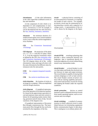 chrominance         (1) the color information     circuit      a physical device consisting of
in the video signal that is deﬁned in terms of    an interconnection of elements, or a topolog-
hue and saturation.                               ical model of such a device. For example,
   (2) the component of color which is in-        an electric circuit may be constructed by in-
dependent of, and complementary to lumi-          terconnecting a resistor and a capacitor to a
nance; chrominance is 2-D: for example, it        voltage source. A representation of this cir-
can be decomposed into hue and saturation.        cuit is shown by the diagram in the ﬁgure.
See hue, intensity, luminance, saturation.

chronaxie        the minimum duration of a
unidirectional square-wave current needed to
excite a nerve when the current magnitude is
twice rheobase.

CIE         See Commision International
d’Eclairage.                                      Circuit example.

CIE diagram       the projection of the plane
(X + Y + Z) = 1 onto the XY plane, where
X, Y, Z are the respective tristimulus values     circuit (STM)      switching technology that
as deﬁned by the CIE ( See tristimulus value      provides a direct connection between two
and Commision International d’Eclairage).         endpoints; data is transferred directly be-
The CIE diagram shows all of the visible          tween the endpoints of a circuit without being
chromaticity values and maps all colors with      stored in any intermediate nodes.
the same chromaticity but different value (lu-
minances) onto the same points.
                                                  circuit breaker       a circuit breaker is a de-
                                                  vice that makes and breaks the electrical con-
CIM         See computer-integrated manufac-
                                                  tact between its input and output terminals.
turing.
                                                  The circuit breaker is capable of clearing fault
                                                  currents (tripping) as well as load currents.
CIR         See carrier-to-interference ratio.    The circuit breaker consists of power con-
                                                  tacts with arc clearing capability and associ-
circle detection   the location of circles in     ated control and auxiliary circuits for closing
an image by a computer. Often accomplished        and tripping the breaker under the required
with the Hough transform.                         conditions.

circle diagram       (1) graphical representa-
tion of the operation of an induction machine.    circuit protection       devices or control
It is based on the approximate equivalent cir-    measures used to safeguard electrical circuits
cuit and expresses stator and rotor current re-   from unsafe operating regions, such as over-
lations for all operating modes (motor, brak-     currents and overvoltages.
ing, generator) and all values of slip. Several
variations of the diagram exist.                  circuit switching      a method of commu-
   (2) graphical representation of the power      nication in which a physical circuit is estab-
ﬂow through a transmission line. The maxi-        lished between two terminating equipments
mum power ﬂow through the line can be de-         before communication begins to take place.
termined by the impedance of the line.            This is analogous to an ordinary phone call.


c   2000 by CRC Press LLC
 