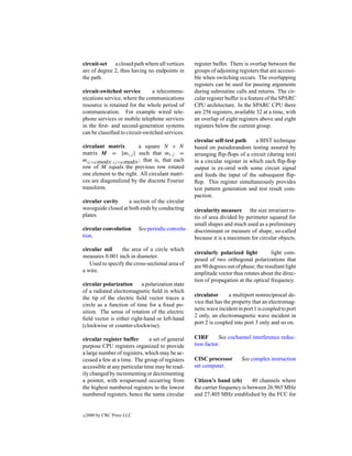 circuit-set a closed path where all vertices        register buffer. There is overlap between the
are of degree 2, thus having no endpoints in        groups of adjoining registers that are accessi-
the path.                                           ble when switching occurs. The overlapping
                                                    registers can be used for passing arguments
circuit-switched service        a telecommu-        during subroutine calls and returns. The cir-
nications service, where the communications         cular register buffer is a feature of the SPARC
resource is retained for the whole period of        CPU architecture. In the SPARC CPU there
communication. For example wired tele-              are 256 registers, available 32 at a time, with
phone services or mobile telephone services         an overlap of eight registers above and eight
in the ﬁrst- and second-generation systems          registers below the current group.
can be classiﬁed to circuit-switched services.
                                                    circular self-test path     a BIST technique
circulant matrix         a square N × N             based on pseudorandom testing assured by
matrix M = {mi,j } such that mi,j =                 arranging ﬂip-ﬂops of a circuit (during test)
m(i+n)modN,(j +n)modN ; that is, that each          in a circular register in which each ﬂip-ﬂop
row of M equals the previous row rotated            output is ex-ored with some circuit signal
one element to the right. All circulant matri-      and feeds the input of the subsequent ﬂip-
ces are diagonalized by the discrete Fourier        ﬂop. This register simultaneously provides
transform.                                          test pattern generation and test result com-
                                                    paction.
circular cavity     a section of the circular
waveguide closed at both ends by conducting         circularity measure the size invariant ra-
plates.                                             tio of area divided by perimeter squared for
                                                    small shapes and much used as a preliminary
circular convolution        See periodic convolu-   discriminant or measure of shape, so-called
tion.                                               because it is a maximum for circular objects.
circular mil     the area of a circle which
                                                    circularly polarized light          light com-
measures 0.001 inch in diameter.
                                                    posed of two orthogonal polarizations that
   Used to specify the cross-sectional area of      are 90 degrees out of phase; the resultant light
a wire.                                             amplitude vector thus rotates about the direc-
                                                    tion of propagation at the optical frequency.
circular polarization      a polarization state
of a radiated electromagnetic ﬁeld in which
                                                    circulator      a multiport nonreciprocal de-
the tip of the electric ﬁeld vector traces a
                                                    vice that has the property that an electromag-
circle as a function of time for a ﬁxed po-
                                                    netic wave incident in port 1 is coupled to port
sition. The sense of rotation of the electric
                                                    2 only, an electromagnetic wave incident in
ﬁeld vector is either right-hand or left-hand
                                                    port 2 is coupled into port 3 only and so on.
(clockwise or counter-clockwise).

circular register buffer       a set of general     CIRF       See cochannel interference reduc-
purpose CPU registers organized to provide          tion factor.
a large number of registers, which may be ac-
cessed a few at a time. The group of registers      CISC processor        See complex instruction
accessible at any particular time may be read-      set computer.
ily changed by incrementing or decrementing
a pointer, with wraparound occurring from           Citizen’s band (cb)        40 channels where
the highest numbered registers to the lowest        the carrier frequency is between 26.965 MHz
numbered registers, hence the name circular         and 27.405 MHz established by the FCC for


c   2000 by CRC Press LLC
 