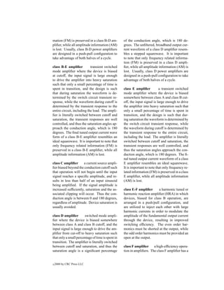 mation (FM) is preserved in a class B-D am-        of the conduction angle, which is 180 de-
pliﬁer, while all amplitude information (AM)       grees. The unﬁltered, broadband output cur-
is lost. Usually, class B-D power ampliﬁers        rent waveform of a class D ampliﬁer resem-
are designed in a push-pull conﬁguration to        bles a stepped squarewave. It is important
take advantage of both halves of a cycle.          to note that only frequency related informa-
                                                   tion (FM) is preserved in a class D ampli-
class B-E ampliﬁer          transient switched     ﬁer, while all amplitude information (AM) is
mode ampliﬁer where the device is biased           lost. Usually, class D power ampliﬁers are
at cutoff, the input signal is large enough        designed in a push-pull conﬁguration to take
to drive the ampliﬁer into heavy saturation        advantage of both halves of a cycle.
such that only a small percentage of time is
spent in transition, and the design is such        class E ampliﬁer          a transient switched
that during saturation the waveform is de-         mode ampliﬁer where the device is biased
termined by the switch circuit transient re-       somewhere between class A and class B cut-
sponse, while the waveform during cutoff is        off, the input signal is large enough to drive
determined by the transient response to the        the ampliﬁer into heavy saturation such that
entire circuit, including the load. The ampli-     only a small percentage of time is spent in
ﬁer is literally switched between cutoff and       transition, and the design is such that dur-
saturation, the transient responses are well       ing saturation the waveform is determined by
controlled, and thus the saturation angles ap-     the switch circuit transient response, while
proach the conduction angle, which is 180          the waveform during cutoff is determined by
degrees. The ﬁnal tuned output current wave        the transient response to the entire circuit,
form of a class B-E ampliﬁer resembles an          including the load. The ampliﬁer is literally
ideal squarewave. It is important to note that     switched between cutoff and saturation, the
only frequency related information (FM) is         transient responses are well controlled, and
preserved in a class B-E ampliﬁer, while all       thus the saturation angles approach the con-
amplitude information (AM) is lost.                duction angle, which is 180 degrees. The ﬁ-
                                                   nal tuned output current waveform of a class
class C ampliﬁer      a current source ampli-      E ampliﬁer resembles an ideal squarewave.
ﬁer biased beyond the conduction cutoff such       It is important to note that only frequency re-
that operation will not begin until the input      lated information (FM) is preserved in a class
signal reaches a speciﬁc amplitude, and re-        E ampliﬁer, while all amplitude information
sults in less than half of an input sinusoid       (AM) is lost.
being ampliﬁed. If the signal amplitude is
increased sufﬁciently, saturation and the as-      class E-F ampliﬁer       a harmonic tuned or
sociated clipping will occur. Thus the con-        harmonic reaction ampliﬁer (HRA) in which
duction angle is between 0 and 180 degrees,        devices, biased for class B operation, are
regardless of amplitude. Device saturation is      arranged in a push/pull conﬁguration, and
usually avoided.                                   are utilized to inject each other with large
                                                   harmonic currents in order to modulate the
class D ampliﬁer       switched mode ampli-        amplitude of the fundamental output current
ﬁer where the device is biased somewhere           through the device, resulting in improved
between class A and class B cutoff, and the        switching efﬁciency. The even order har-
input signal is large enough to drive the am-      monics must be shorted at the output, while
pliﬁer from cut-off to heavy saturation such       the odd order harmonics must be provided an
that only a small percentage of time is spent in   open at the output.
transition. The ampliﬁer is literally switched
between cutoff and saturation, and thus the        class F ampliﬁer     a high-efﬁciency opera-
saturation angle is a signiﬁcant percentage        tion in ampliﬁers. The class F ampliﬁer has a


c   2000 by CRC Press LLC
 