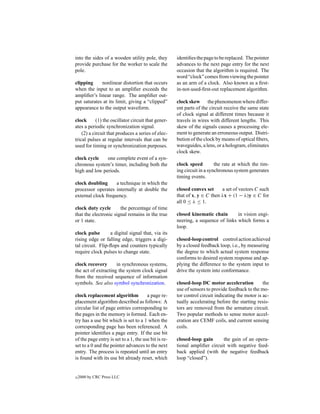 into the sides of a wooden utility pole, they         identiﬁes the page to be replaced. The pointer
provide purchase for the worker to scale the          advances to the next page entry for the next
pole.                                                 occasion that the algorithm is required. The
                                                      word “clock” comes from viewing the pointer
clipping     nonlinear distortion that occurs         as an arm of a clock. Also known as a ﬁrst-
when the input to an ampliﬁer exceeds the             in-not-used-ﬁrst-out replacement algorithm.
ampliﬁer’s linear range. The ampliﬁer out-
put saturates at its limit, giving a “clipped”        clock skew the phenomenon where differ-
appearance to the output waveform.                    ent parts of the circuit receive the same state
                                                      of clock signal at different times because it
clock       (1) the oscillator circuit that gener-    travels in wires with different lengths. This
ates a periodic synchronization signal.               skew of the signals causes a processing ele-
    (2) a circuit that produces a series of elec-     ment to generate an erroneous output. Distri-
trical pulses at regular intervals that can be        bution of the clock by means of optical ﬁbers,
used for timing or synchronization purposes.          waveguides, a lens, or a hologram, eliminates
                                                      clock skew.
clock cycle    one complete event of a syn-
chronous system’s timer, including both the           clock speed         the rate at which the tim-
high and low periods.                                 ing circuit in a synchronous system generates
                                                      timing events.
clock doubling      a technique in which the
processor operates internally at double the           closed convex set     a set of vectors C such
external clock frequency.                             that of x, y ∈ C then λx + (1 − λ)y ∈ C for
                                                      all 0 ≤ λ ≤ 1.
clock duty cycle       the percentage of time
that the electronic signal remains in the true        closed kinematic chain       in vision engi-
or 1 state.                                           neering, a sequence of links which forms a
                                                      loop.
clock pulse       a digital signal that, via its
rising edge or falling edge, triggers a digi-         closed-loop control control action achieved
tal circuit. Flip-ﬂops and counters typically         by a closed feedback loop, i.e., by measuring
require clock pulses to change state.                 the degree to which actual system response
                                                      conforms to desired system response and ap-
clock recovery       in synchronous systems,          plying the difference to the system input to
the act of extracting the system clock signal         drive the system into conformance.
from the received sequence of information
symbols. See also symbol synchronization.             closed-loop DC motor acceleration           the
                                                      use of sensors to provide feedback to the mo-
clock replacement algorithm            a page re-     tor control circuit indicating the motor is ac-
placement algorithm described as follows: A           tually accelerating before the starting resis-
circular list of page entries corresponding to        tors are removed from the armature circuit.
the pages in the memory is formed. Each en-           Two popular methods to sense motor accel-
try has a use bit which is set to a 1 when the        eration are CEMF coils, and current sensing
corresponding page has been referenced. A             coils.
pointer identiﬁes a page entry. If the use bit
of the page entry is set to a 1, the use bit is re-   closed-loop gain      the gain of an opera-
set to a 0 and the pointer advances to the next       tional ampliﬁer circuit with negative feed-
entry. The process is repeated until an entry         back applied (with the negative feedback
is found with its use bit already reset, which        loop “closed”).


c   2000 by CRC Press LLC
 