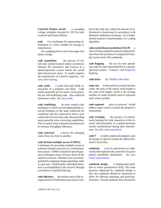 Cockroft–Walton circuit         a cascading      bol to the code rate, where the amount of in-
voltage multiplier invented in 1932 by John      formation is determined in accordance with
Cockroft and Ernest Walton.                      Shannon’s deﬁnition of entropy. It is a funda-
                                                 mental measure of performance of a coding
code      (1) a technique for representing in-   algorithm.
formation in a form suitable for storage or
transmission.                                    code excited linear prediction (CELP) a
   (2) a mapping from a set of messages into     class of linear predictive speech coding meth-
binary strings.                                  ods where the excitation is composed of sam-
                                                 ple vectors from VQ codebooks.
code acquisition         the process of ini-
tial code synchronization (delay estimation)     code hopping        the use of a new spread-
between the transmitter and receiver in a        ing code for each transmitted bit in a spread-
spread-spectrum system before the actual         spectrum system. Compare with frequency
data transmission starts. It usually requires    hopping.
the transmission of a known sequence. See
also code tracking.                              code letter     See NEMA code letter.

code cache       a cache that only holds in-     code rate in forward error control and line
structions of a program (not data). Code         codes, the ratio of the source word length to
caches generally do not need a write policy,     the code word length, which is the average
but see self-modifying code. Also called an      number of coded symbols used to represent
instruction cache. See also cache.               each source symbol.

code combining          an error control code    code segment      area in a process’ virtual
technique in which several independently re-     address space used to contain the program’s
ceived estimates of the same codeword are        instructions.
combined with the codeword to form a new
codeword of a lower rate code, thus providing    code tracking       the process of continu-
more powerful error correcting capabilities.     ously keeping the code sequences in the re-
This is used in some retransmission protocols    ceiver and transmitter in a spread-spectrum
to increase throughput efﬁciency.                system synchronized during data transmis-
                                                 sion. See also code acquisition.
code converter      a device for changing
codes from one form to another.                  code V a widely employed computer code
                                                 for design of optical systems by Optical Re-
code division multiple access (CDMA)             search Associates.
a technique for providing multiple access to
common channel resources in a communica-         codebook       a set of codevectors (or code-
tion system. CDMA is based on spread spec-       words) that represent the centroids of a given
trum techniques where all users share all the    pattern probability distribution. See also
channel resources. Multiple users are distin-    vector quantization.
guished by assigning unique spreading codes
to each user. Traditionally, individual detec-   codebook design        a fundamental prob-
tion is accomplished at the receiver through     lem in vector quantization (VQ). The main
correlation or matched ﬁltering.                 question addressed by codebook design is
                                                 how the codebook should be structured to
code efﬁciency the unitless ratio of the av-     allow for efﬁcient searching and good per-
erage amount of information per source sym-      formance. Several methods (tree-structured,


c   2000 by CRC Press LLC
 