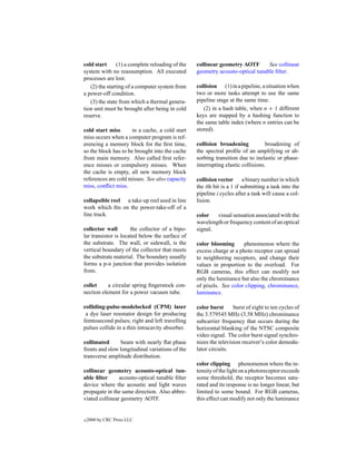 cold start      (1) a complete reloading of the   collinear geometry AOTF       See collinear
system with no reassumption. All executed         geometry acousto-optical tunable ﬁlter.
processes are lost.
   (2) the starting of a computer system from     collision (1) in a pipeline, a situation when
a power-off condition.                            two or more tasks attempt to use the same
   (3) the state from which a thermal genera-     pipeline stage at the same time.
tion unit must be brought after being in cold        (2) in a hash table, when n + 1 different
reserve.                                          keys are mapped by a hashing function to
                                                  the same table index (where n entries can be
cold start miss      in a cache, a cold start     stored).
miss occurs when a computer program is ref-
erencing a memory block for the ﬁrst time,        collision broadening            broadening of
so the block has to be brought into the cache     the spectral proﬁle of an amplifying or ab-
from main memory. Also called ﬁrst refer-         sorbing transition due to inelastic or phase-
ence misses or compulsory misses. When            interrupting elastic collisions.
the cache is empty, all new memory block
references are cold misses. See also capacity     collision vector a binary number in which
miss, conﬂict miss.                               the ith bit is a 1 if submitting a task into the
                                                  pipeline i cycles after a task will cause a col-
collapsible reel a take-up reel used in line      lision.
work which ﬁts on the power-take-off of a
line truck.                                       color   visual sensation associated with the
                                                  wavelength or frequency content of an optical
collector wall        the collector of a bipo-    signal.
lar transistor is located below the surface of
the substrate. The wall, or sidewall, is the      color blooming       phenomenon where the
vertical boundary of the collector that meets     excess charge at a photo receptor can spread
the substrate material. The boundary usually      to neighboring receptors, and change their
forms a p-n junction that provides isolation      values in proportion to the overload. For
from.                                             RGB cameras, this effect can modify not
                                                  only the luminance but also the chrominance
collet     a circular spring ﬁngerstock con-      of pixels. See color clipping, chrominance,
nection element for a power vacuum tube.          luminance.

colliding-pulse-modelocked (CPM) laser            color burst      burst of eight to ten cycles of
 a dye laser resonator design for producing       the 3.579545 MHz (3.58 MHz) chrominance
femtosecond pulses; right and left travelling     subcarrier frequency that occurs during the
pulses collide in a thin intracavity absorber.    horizontal blanking of the NTSC composite
                                                  video signal. The color burst signal synchro-
collimated       beam with nearly ﬂat phase       nizes the television receiver’s color demodu-
fronts and slow longitudinal variations of the    lator circuits.
transverse amplitude distribution.
                                                  color clipping phenomenon where the in-
collinear geometry acousto-optical tun-           tensity of the light on a photoreceptor exceeds
able ﬁlter      acousto-optical tunable ﬁlter     some threshold, the receptor becomes satu-
device where the acoustic and light waves         rated and its response is no longer linear, but
propagate in the same direction. Also abbre-      limited to some bound. For RGB cameras,
viated collinear geometry AOTF.                   this effect can modify not only the luminance


c   2000 by CRC Press LLC
 
