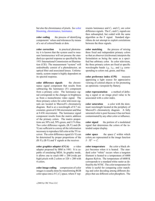 but also the chrominance of pixels. See color     resents luminance and C1 and C2 are color
blooming, chrominance, luminance.                 difference signals. The C1 and C2 signals are
                                                  then subsampled, but coded with the same
color coding       the process of identifying     algorithm as the Y signal. Standard algo-
components’ values and tolerances by means        rithms do not attempt to exploit correlations
of a set of colored bands or dots.                between the three signals.

color correction       in practical photome-      color matching          the process of mixing
try it is known that the system used to mea-      three ﬁxed and independent primary colors
sure luminescence will not possess the stan-      so that an observer (trichromat) interprets the
dard eye spectral response as speciﬁed by the     formulation as being the same as a speci-
1931 International Commission on Illumina-        ﬁed but arbitrary color. In color television,
tion (CIE). The measurement “system” will         the three primary colors are ﬁxed at speciﬁc
undoubtedly consist of a photodetector, an        wavelengths bands λR , λG , and λB corre-
optical ﬁlter and associated lenses. Unfortu-     sponding to colors red, green, and blue.
nately, system output is highly dependent on
its spectral response.                            color preference index (CPI)        measure
                                                  appraising a light source for appreciative
color difference signals          the chromi-     viewing of colored objects or for promoting
nance signal component that results from          an optimistic viewpoint by ﬂattery.
subtracting the luminance (Y) component
from a primary color. The luminance sig-          color representation      a method of deﬁn-
nal corresponds to the changes in brightness      ing a signal or an image pixel value to be
as from a monochrome video signal. The            associated with a color index.
three primary colors for color television sig-
nals are located in Maxwell’s chromaticity        color saturation        a color with the dom-
diagram. Red is at a wavelength of 0.7 mi-        inant wavelength located at the periphery of
crometer, green at 0.546 micrometer and blue      Maxwell’s chromaticity diagram. A fully
at 0.436 micrometer. The luminance signal         saturated color is pure because it has not been
component results from the matrix addition        contaminated by any other color or inﬂuence.
of the primary colors. The matrix propor-
tions are 30% red, 59% green, and 11% blue.       color signal     the portion of a modulated
Two color difference signals, (R-Y) and (B-       signal that determines the colors of the in-
Y) are sufﬁcient to convey all the information    tended output display.
necessary to reproduce full color at the TV re-
ceiver. The color difference signal (G-Y) can     color space       the space C within which
be determined by proper proportions of the        colors are represented in the image function
(R-Y), (B-Y) and Y signals at the receiver.       I : R2 → C.

color graphics adapter (CGA)         a video      color temperature         the color a black ob-
adapter proposed by IBM in 1981. It is ca-        ject becomes when it is heated. The stan-
pable of emulating MDA. In graphic mode,          dard color “white” occurs when a tungsten
it allows one to reach 640 × 200 (wide per        ﬁlament is heated to a temperature of 6800
high) pixels with 2 colors or 320 × 200 with      degrees Kelvin. The temperature of 6800 K
4 colors.                                         corresponds to a standard white raster as de-
                                                  ﬁned by the NTSC. The color temperature for
color image coding compression of color           white is useful for comparing color match-
images is usually done by transforming RGB        ing and color decoding among different dis-
color space into a Y C1 C2 space, where Y rep-    plays that use different color phosphors. The


c   2000 by CRC Press LLC
 