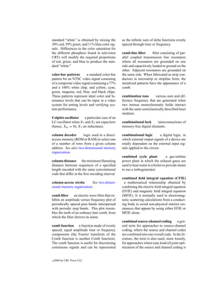 standard “white” is obtained by mixing the         as the inﬁnite sum of delta functions evenly
30% red, 59% green, and 11% blue color sig-        spaced through time or frequency.
nals. Differences in the color saturation for
the different phosphors found in television        comb-line ﬁlter       ﬁlter consisting of par-
CRTs will modify the required proportions          allel coupled transmission line resonators
of red, green, and blue to produce the stan-       where all resonators are grounded on one
dard “white.”                                      side and capacitively loaded to ground on the
                                                   other. Adjacent resonators are grounded on
color-bar patterns      a standard color-bar       the same side. When fabricated as strip con-
pattern for an NTSC video signal consisting        ductors in microstrip or stripline form, the
of a composite video signal containing a 77%       metalized patterns have the appearance of a
and a 100% white chip, and yellow, cyan,           comb.
green, magenta, red, blue, and black chips.
These patterns represent ideal color and lu-       combination tone       various sum and dif-
minance levels that can be input in a video        ference frequency that are generated when
system for setting levels and verifying sys-       two intense monochromatic ﬁelds interact
tem performance.                                   with the same semiclassically described laser
                                                   medium.
Colpitts oscillator   a particular case of an
LC-oscillator when X1 and X2 are capacitors        combinational lock      interconnections of
(hence, Xm = 0), X3 an inductance.                 memory-free digital elements.

column decoder       logic used in a direct-       combinational logic          a digital logic, in
access memory (ROM or RAM) to select one           which external output signals of a device are
of a number of rows from a given column            totally dependent on the external input sig-
address. See also two-dimensional memory           nals applied to the circuit.
organization.
                                                   combined cycle plant              a gas-turbine
column distance the minimum Hamming                power plant in which the exhaust gases are
distance between sequences of a speciﬁed           used to heat water in a boiler to provide steam
length encoded with the same convolutional         to run a turbogenerator.
code that differ in the ﬁrst encoding interval.
                                                   combined ﬁeld integral equation (CFIE)
column-access strobe      See two-dimen-             a mathematical relationship obtained by
sional memory organization.                        combining the electric ﬁeld integral equation
                                                   (EFIE) and magnetic ﬁeld integral equation
comb ﬁlter       an electric wave ﬁlter that ex-   (MFIE). It is normally used in electromag-
hibits an amplitude versus frequency plot of       netic scattering calculations from a conduct-
periodically spaced pass bands interspersed        ing body to avoid non-physical interior res-
with periodic stop bands. This plot resem-         onances that appear by using either EFIE or
bles the teeth of an ordinary hair comb, from      MFIE alone.
which the ﬁlter derives its name.
                                                   combined source-channel coding          a gen-
comb function a function made of evenly            eral term for approaches to source-channel
spaced, equal amplitude time or frequency          coding, where the source and channel codes
components (the Fourier transform of the           are combined into one overall code. In the lit-
Comb function is another Comb function).           erature, the term is also used, more loosely,
The comb function is useful for discretizing       for approaches where (any kind of) joint opti-
continuous signals and can be represented          mization of the source and channel coding is


c   2000 by CRC Press LLC
 