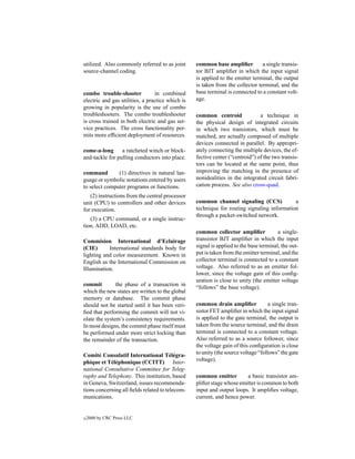 utilized. Also commonly referred to as joint      common base ampliﬁer          a single transis-
source-channel coding.                            tor BJT ampliﬁer in which the input signal
                                                  is applied to the emitter terminal, the output
                                                  is taken from the collector terminal, and the
combo trouble-shooter            in combined      base terminal is connected to a constant volt-
electric and gas utilities, a practice which is   age.
growing in popularity is the use of combo
troubleshooters. The combo troubleshooter         common centroid              a technique in
is cross trained in both electric and gas ser-    the physical design of integrated circuits
vice practices. The cross functionality per-      in which two transistors, which must be
mits more efﬁcient deployment of resources.       matched, are actually composed of multiple
                                                  devices connected in parallel. By appropri-
come-a-long      a ratcheted winch or block-      ately connecting the multiple devices, the ef-
and-tackle for pulling conductors into place.     fective center (“centroid”) of the two transis-
                                                  tors can be located at the same point, thus
command        (1) directives in natural lan-     improving the matching in the presence of
guage or symbolic notations entered by users      nonidealities in the integrated circuit fabri-
to select computer programs or functions.         cation process. See also cross-quad.
   (2) instructions from the central processor
unit (CPU) to controllers and other devices       common channel signaling (CCS)            a
for execution.                                    technique for routing signaling information
                                                  through a packet-switched network.
   (3) a CPU command, or a single instruc-
tion, ADD, LOAD, etc.
                                                  common collector ampliﬁer             a single-
Commision International d’Eclairage               transistor BJT ampliﬁer in which the input
(CIE)      International standards body for       signal is applied to the base terminal, the out-
lighting and color measurement. Known in          put is taken from the emitter terminal, and the
English as the International Commission on        collector terminal is connected to a constant
Illumination.                                     voltage. Also referred to as an emitter fol-
                                                  lower, since the voltage gain of this conﬁg-
                                                  uration is close to unity (the emitter voltage
commit         the phase of a transaction in
                                                  “follows” the base voltage).
which the new states are written to the global
memory or database. The commit phase
should not be started until it has been veri-     common drain ampliﬁer             a single tran-
ﬁed that performing the commit will not vi-       sistor FET ampliﬁer in which the input signal
olate the system’s consistency requirements.      is applied to the gate terminal, the output is
In most designs, the commit phase itself must     taken from the source terminal, and the drain
be performed under more strict locking than       terminal is connected to a constant voltage.
the remainder of the transaction.                 Also referred to as a source follower, since
                                                  the voltage gain of this conﬁguration is close
Comit´ Consulatif International T´ l´ gra-
       e                                ee        to unity (the source voltage “follows” the gate
phique et T´ l´ phonique (CCITT) Inter-
            ee                                    voltage).
national Consultative Committee for Teleg-
raphy and Telephony. This institution, based      common emitter        a basic transistor am-
in Geneva, Switzerland, issues recommenda-        pliﬁer stage whose emitter is common to both
tions concerning all ﬁelds related to telecom-    input and output loops. It ampliﬁes voltage,
munications.                                      current, and hence power.


c   2000 by CRC Press LLC
 
