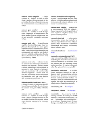common emitter ampliﬁer               a single-     common-channel interofﬁce signaling
transistor BJT ampliﬁer in which the input          the use of a special network, dedicated to sig-
signal is applied to the base terminal, the out-    naling, to establish a path through a commu-
put is taken from the collector terminal, and       nication network, which is dedicated to the
the emitter terminal is connected to a constant     transfer of user information.
voltage.
                                                    common-mode coupling          pick-up from
common gate ampliﬁer               a single-        an electromagnetic ﬁeld that induces a
transistor FET ampliﬁer in which the input          change in potential on both signal leads of
signal is applied to the source terminal, the       equal magnitude and phase relative to the
output is taken from the drain terminal, and        ground reference potential.
the gate terminal is connected to a constant
voltage.                                            communication link             a point-to-point
                                                    communication system that typically in-
                                                    volves a single information source and a sin-
common mode gain              for a differential    gle user. This is in contrast to a communica-
ampliﬁer, the ratio of the output signal am-        tions network, which usually involves many
plitude to the amplitude of a signal applied        sources and many users.
to both the ampliﬁer input terminals (in com-
mon). For an ideal differential ampliﬁer, the       communication theory         See information
common mode gain would be zero; the devi-           theory.
ation of a real differential ampliﬁer from the
ideal is characterized by the common mode           community-antenna television (CATV)
rejection ratio (CMRR).                             a television receiving and distribution system
                                                    in which signals from television stations and
common mode noise              undesired electri-   sometimes FM stations are received by anten-
cal signals in lines that are equal in amplitude    nas, ampliﬁed, and then distributed to com-
and phase with respect to a reference ground.       munity subscribers via coaxial or ﬁber-optic
Common mode voltages and currents can be            cable. The system is known as cable TV.
generated by power electronic switching cir-
cuits and can interfere with control or other       commutating inductance            in switched
electronic equipment. Common mode cur-              circuits (converters, inverters, etc.), the in-
rents will also sum into neutrals and ground-       ductance that is in series with the switching
ing conductors, which may cause sensitive           elements during the process of commutation
fault current detection relays to trip.             from one topological state to another. This
                                                    inductance results in noninstantaneous com-
                                                    mutation due to the fact that current in an
common mode rejection ratio (CMRR)                  inductor cannot change instantaneously.
a measure of quality of an ampliﬁer with dif-
ferential inputs, deﬁned as the ratio between       commutating pole         See interpole.
the common-mode gain and the differential
gain.                                               commutating winding          See interpole.

common source ampliﬁer               a single-      commutation          the process by which al-
transistor FET ampliﬁer in which the input          ternating current in the rotating coil of a DC
signal is applied to the gate terminal, the out-    machine is converted to unidirectional cur-
put is taken from the drain terminal, and the       rent. Commutation is accomplished via a
source terminal is connected to a constant          set of stationary electrical contacts (brushes)
voltage.                                            sliding over multiple, shaft-mounted electri-


c   2000 by CRC Press LLC
 