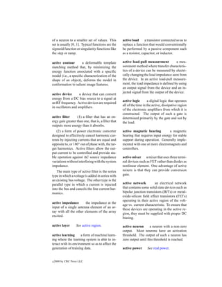 of a neuron to a smaller set of values. This        active load      a transistor connected so as to
set is usually [0, 1]. Typical functions are the    replace a function that would conventionally
sigmoid function or singularity functions like      be performed by a passive component such
the step or ramp.                                   as a resistor, capacitor, or inductor.

active contour       a deformable template          active load-pull measurement          a mea-
matching method that, by minimizing the             surement method where transfer characteris-
energy function associated with a speciﬁc           tics of a device can be measured by electri-
model (i.e., a speciﬁc characterization of the      cally changing the load impedance seen from
shape of an object), deforms the model in           the device. In an active load-pull measure-
conformation to salient image features.             ment, the load impedance is deﬁned by using
                                                    an output signal from the device and an in-
                                                    jected signal from the output of the device.
active device       a device that can convert
energy from a DC bias source to a signal at
                                                    active logic       a digital logic that operates
an RF frequency. Active devices are required
                                                    all of the time in the active, dissipative region
in oscillators and ampliﬁers.
                                                    of the electronic ampliﬁers from which it is
                                                    constructed. The output of such a gate is
active ﬁlter      (1) a ﬁlter that has an en-       determined primarily by the gate and not by
ergy gain greater than one, that is, a ﬁlter that   the load.
outputs more energy than it absorbs.
   (2) a form of power electronic converter         active magnetic bearing          a magnetic
designed to effectively cancel harmonic cur-        bearing that requires input energy for stable
rents by injecting currents that are equal and      support during operation. Generally imple-
opposite to, or 180◦ out of phase with, the tar-    mented with one or more electromagnets and
get harmonics. Active ﬁlters allow the out-         controllers.
put current to be controlled and provide sta-
ble operation against AC source impedance           active mixer a mixer that uses three termi-
variations without interfering with the system      nal devices such as FET rather than diodes as
impedance.                                          nonlinear element. One advantage of active
   The main type of active ﬁlter is the series      mixers is that they can provide conversion
type in which a voltage is added in series with     gain.
an existing bus voltage. The other type is the
parallel type in which a current is injected        active network         an electrical network
into the bus and cancels the line current har-      that contains some solid state devices such as
monics.                                             bipolar junction transistors (BJTs) or metal-
                                                    oxide-silicon ﬁeld effect transistors (FETs)
                                                    operating in their active region of the volt-
active impedance        the impedance at the
                                                    age vs. current characteristic. To ensure that
input of a single antenna element of an ar-
                                                    these devices are operating in the active re-
ray with all the other elements of the array
                                                    gion, they must be supplied with proper DC
excited.
                                                    biasing.

active layer        See active region.              active neuron       a neuron with a non-zero
                                                    output. Most neurons have an activation
active learning       a form of machine learn-      threshold. The output of such a neuron has
ing where the learning system is able to in-        zero output until this threshold is reached.
teract with its environment so as to affect the
generation of training data.                        active power       See real power.


c   2000 by CRC Press LLC
 