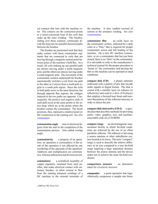 cal contacts that turn with the machine ro-        the machine. It also, enables reversal of
tor. The contacts are the connection points        current in the armature winding. See also
in a series-connected loop of the coils that       commutation.
make up the rotor winding. The brushes,
sliding over these contacts, continually di-       commutator ﬁlm             an oxide layer on
vide the loop into two parallel electrical paths   the commutator surface, indicated by a dark
between the brushes.                               color or a “ﬁlm,” that is required for proper
    The brushes are positioned such that they      commutator action and full loading of the
make contact with those commutator seg-            machine. On a new DC machine commu-
ments that are connected to coils that are         tator, or on a commutator that has just been
moving through a magnetic neutral point be-        stoned, there is no “ﬁlm” on the commutator.
tween poles of the machine’s ﬁeld ﬂux. As a        It is advisable to refer to the manufacturer’s
result, all coils making up one parallel path      technical manual for the proper procedure to
are always moving under a north magnetic           “break in” the commutator and develop the
pole, and the others are always moving under       ﬁlm so the machine can be operated at rated
a south magnetic pole. The movement of the         conditions.
commutator contacts underneath the brushes
automatically switches a coil from one path        compact disk (CD)          a plastic substrate
to the other as it moves from a north pole re-     embossed with a pattern of pits that encode
gion to a south pole region. Since the coils       audio signals in digital format. The disk is
in both paths move in the same direction, but      coated with a metallic layer (to enhance its
through opposite ﬂux regions, the voltages         reﬂectivity) and read in a drive (CD player)
induced in the two paths are opposite. Con-        that employs a focused laser beam and mon-
sequently, the positive and negative ends of       itors ﬂuctuations of the reﬂected intensity in
each path occur at the same points in the se-      order to detect the pits.
ries loop, which are at the points where the
brushes contact the commutator. The brush          compact disk-interactive (CD-I)        a spec-
positions, thus, represent a unidirectional (or    iﬁcation that describes methods for providing
DC) connection to the rotating coil. See also      audio, video, graphics, text, and machine-
commutator.                                        executable code on a CD-ROM.

commutation angle         time in electrical de-   compact range         an electromagnetic mea-
grees from the start to the completion of the      surement facility in which far-ﬁeld condi-
commutation process. Also called overlap           tions are achieved by the use of an offset
angle.                                             parabolic reﬂector. The reﬂector is fed using
                                                   a source antenna or other subreﬂector sys-
commutativity        a property of an opera-       tem located at its focus. The term “compact”
tion; an operation is commutative if the re-       range is used to describe the relative differ-
sult of the operation is not affected by any       ence in its size compared to a true far-ﬁeld
reordering of the operands of the operation.       range requiring a large separation distance
Additions and multiplication are commuta-          between the source antenna and the device
tive, whereas subtraction and division are not.    under test to achieve the same far-ﬁeld con-
                                                   ditions.
commutator        a cylindrical assembly of
copper segments, insulated from each an-           compactness measure           an alternative
other, that make electrical contact with sta-      name for circularity measure.
tionary brushes, to allow current to ﬂow
from the rotating armature windings of a           compander      a point operation that loga-
DC machine to the external terminals of            rithmically compresses a sample into fewer


c   2000 by CRC Press LLC
 