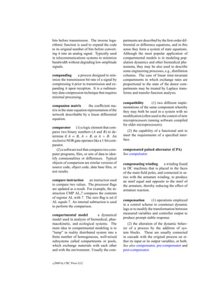 bits before transmission. The inverse loga-        partments are described by the ﬁrst-order dif-
rithmic function is used to expand the code        ferential or difference equations, and in this
to its original number of bits before convert-     sense they form a system of state equations.
ing it into an analog signal. Typically used       Although the most popular application of
in telecommunications systems to minimize          compartmental models is in modeling pop-
bandwidth without degrading low-amplitude          ulation dynamics and other biomedical phe-
signals.                                           nomena, they may be also used to describe
                                                   some engineering processes, e.g., distillation
companding       a process designed to min-        columns. The case of linear time-invariant
imize the transmission bit rate of a signal by     compartments in which exchange rates are
compressing it prior to transmission and ex-       proportional to the state of the donor com-
panding it upon reception. It is a rudimen-        partments may be treated by Laplace trans-
tary data compression technique that requires      forms and transfer function analysis.
minimal processing.
                                                   compatibility      (1) two different imple-
companion matrix            the coefﬁcient ma-     mentations of the same component whereby
trix in the state-equation representation of the   they may both be used in a system with no
network describable by a linear differential       modiﬁcation (often used in the context of new
equation.                                          microprocessors running software compiled
                                                   for older microprocessors).
comparator (1) a logic element that com-
pares two binary numbers (A and B) to de-             (2) the capability of a functional unit to
termine if A = B, A < B, or A > B. An              meet the requirements of a speciﬁed inter-
exclusive NOR gate operates like a 1-bit com-      face.
parator.
    (2) a software tool that compares two com-     compensated pulsed alternator (CPA)
puter programs, ﬁles, or sets of data to iden-     See compulsator.
tify commonalities or differences. Typical
objects of comparison are similar versions of      compensating winding        a winding found
source code, object code, data base ﬁles, or       in DC machines that is placed in the faces
test results.                                      of the main ﬁeld poles, and connected in se-
                                                   ries with the armature winding, to produce
compare instruction       an instruction used      an mmf equal and opposite to the mmf of
to compare two values. The processor ﬂags          the armature, thereby reducing the effect of
are updated as a result. For example, the in-      armature reaction.
struction CMP AL,7 compares the contents
of register AL with 7. The zero ﬂag is set if
AL equals 7. An internal subtraction is used       compensation        (1) operations employed
to perform the comparison.                         in a control scheme to counteract dynamic
                                                   lags or to modify the transformation between
compartmental model            a dynamical         measured variables and controller output to
model used in analysis of biomedical, phar-        produce prompt stable response.
macokinetic, and ecological systems. The              (2) the alteration of the dynamic behav-
main idea in compartmental modeling is to          ior of a process by the addition of sys-
“lump” in reality distributed system into a        tem blocks. These are usually connected
ﬁnite number of homogeneous, well-mixed            in cascade with the original process on ei-
subsystems called compartments or pools,           ther its input or its output variables, or both.
which exchange materials with each other           See also compensator, pre-compensator and
and with the environment. Usually the com-         post-compensator.


c   2000 by CRC Press LLC
 