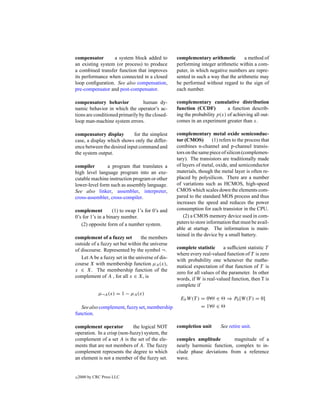 compensator       a system block added to         complementary arithmetic          a method of
an existing system (or process) to produce        performing integer arithmetic within a com-
a combined transfer function that improves        puter, in which negative numbers are repre-
its performance when connected in a closed        sented in such a way that the arithmetic may
loop conﬁguration. See also compensation,         be performed without regard to the sign of
pre-compensator and post-compensator.             each number.

compensatory behavior             human dy-       complementary cumulative distribution
namic behavior in which the operator’s ac-        function (CCDF)          a function describ-
tions are conditioned primarily by the closed-    ing the probability p(x) of achieving all out-
loop man-machine system errors.                   comes in an experiment greater than x.

compensatory display        for the simplest      complementary metal oxide semiconduc-
case, a display which shows only the differ-      tor (CMOS)         (1) refers to the process that
ence between the desired input command and        combines n-channel and p-channel transis-
the system output.                                tors on the same piece of silicon (complemen-
                                                  tary). The transistors are traditionally made
compiler       a program that translates a        of layers of metal, oxide, and semiconductor
high level language program into an exe-          materials, though the metal layer is often re-
cutable machine instruction program or other      placed by polysilicon. There are a number
lower-level form such as assembly language.       of variations such as HCMOS, high-speed
See also linker, assembler, interpreter,          CMOS which scales down the elements com-
cross-assembler, cross-compiler.                  pared to the standard MOS process and thus
                                                  increases the speed and reduces the power
complement          (1) to swap 1’s for 0’s and   consumption for each transistor in the CPU.
0’s for 1’s in a binary number.                       (2) a CMOS memory device used in com-
   (2) opposite form of a number system.          puters to store information that must be avail-
                                                  able at startup. The information is main-
                                                  tained in the device by a small battery.
complement of a fuzzy set        the members
outside of a fuzzy set but within the universe
of discourse. Represented by the symbol ¬.        complete statistic      a sufﬁcient statistic T
                                                  where every real-valued function of T is zero
   Let A be a fuzzy set in the universe of dis-
                                                  with probability one whenever the mathe-
course X with membership function µA (x),
                                                  matical expectation of that function of T is
x ∈ X. The membership function of the
                                                  zero for all values of the parameter. In other
complement of A , for all x ∈ X, is
                                                  words, if W is real-valued function, then T is
                                                  complete if
              µ¬A (x) = 1 − µA (x)
                                                   Eθ W (T ) = 0∀θ ∈        ⇒ Pθ [W (T ) = 0]
   See also complement, fuzzy set, membership                = 1∀θ ∈
function.

complement operator          the logical NOT      completion unit        See retire unit.
operation. In a crisp (non-fuzzy) system, the
complement of a set A is the set of the ele-      complex amplitude        magnitude of a
ments that are not members of A. The fuzzy        nearly harmonic function, complex to in-
complement represents the degree to which         clude phase deviations from a reference
an element is not a member of the fuzzy set.      wave.


c   2000 by CRC Press LLC
 