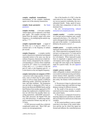 complex amplitude transmittance                      One of the beneﬁts of a CISC is that the
transmittance of the complex amplitude,           code tends to be very compact. When mem-
square root of the intensity transmission.        ory was an expensive commodity, this was a
                                                  substantial beneﬁt. Today, speed of execu-
complex beam parameter              See beam      tion rather than compactness of code is the
parameter.                                        dominant force.
                                                     See also microprogramming, reduced
complex envelope        a low-pass complex        instruction set computer processor.
valued signal used to represent a real band-
pass signal. The complex envelope is ob-          complex number           a number consisting
tained from the analytic signal with center       of a real part and an imaginary part, usually
frequency ωc by multiplying the analytic sig-     expressed in the form a + bi, where the “i” is
nal by e−j ωc t .                                 used to distinguish that b represents the com-
                                                  plex part of the number. i is mathematically
complex exponential signal     a signal of        deﬁned as the positive root of −1.
the form x(t) = C exp j ωt, where C is a
constant and ω is the frequency in radians        complex power         a complex number that
per second.                                       represents electric power ﬂow for an AC cir-
                                                  cuit. When expressed in rectangular form its
complex frequency         a complex number        real part is average power P in watts and its
used to characterize exponential and damped       imaginary part is reactive power Q in reac-
sinusoidal motion in the same way that an         tive volt-amperes. When expressed in polar
ordinary frequency characterizes simple har-      form its magnitude is apparent power S in
monic motion; designated by the constant s        volt-amperes and its angle is the power fac-
corresponding to a motion whose amplitude         tor angle (the same angle as the impedance
is given by Aest , where A is a constant and t    angle for a passive load). See also apparent
is time, and s = σ + j ω where σ is the real      power.
part of s and ω is the imaginary part of s. ω
is also known as the real angular frequency.      complex process (system)             term used
                                                  rather colloquially to denote controlled pro-
complex instruction set computer (CISC)           cess (control system) possessing such charac-
 a processor with a large quantity of instruc-    teristic features which, separately or jointly,
tions, some of which may be quite compli-         allow to treat this process (system) as a com-
cated, as well as a large quantity of different   plex entity; the features worth consideration
addressing modes, instruction and data for-       are:
mats, and other attributes. The designation           1. The process is large in a physical sense
was put forth to distinguish CPUs such as         — it occupies large space and there are large
those in the Motorola M68000 family and the       distances among its different elements,
Intel Pentium from another approach to CPU            2. The model of the process is compli-
design that emphasized a simpliﬁed instruc-       cated and involves many variables, in partic-
tion set with fewer but possibly faster exe-      ular control inputs,
cuting instructions, called RISC processors.          3. The process is composed of several in-
One CISC processor, the Digital VAX, has          teracting subprocesses and there are identiﬁ-
over 300 instructions, 16 addressing modes,       able local objectives and local sets of decision
and its instruction formats may take up 1 to      variables,
51 bytes.                                             4. The control problem is seen as compli-
   A CISC processor usually has a relatively      cated due to the nature of the control objec-
complicated control unit. Most CISC pro-          tives and the way by which free inputs are
cessors are microprogrammed.                      formed and inﬂuence the controlled process


c   2000 by CRC Press LLC
 