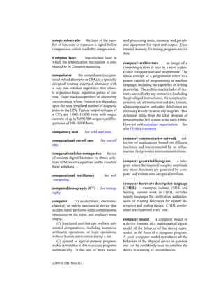 compression ratio       the ratio of the num-        ated processing units, memory, and periph-
ber of bits used to represent a signal before        eral equipment for input and output. Uses
compression to that used after compression.          internal memory for storing programs and/or
                                                     data.
Compton laser        free-electron laser in
which the ampliﬁcation mechanism is con-             computer architecture            an image of a
sidered to be Compton scattering.                    computing system as seen by a most sophis-
                                                     ticated computer user and programmer. The
compulsator        the compulsator (compen-          above concept of a programmer refers to a
sated pulsed alternator or CPA), is a specially      person capable of programming in machine
designed rotating electrical alternator with         language, including the capability of writing
a very low internal impedance that allows            a compiler. The architecture includes all reg-
it to produce large, repetitive pulses of cur-       isters accessible by any instruction (including
rent. These machines produce an alternating          the privileged instructions), the complete in-
current output whose frequency is dependent          struction set, all instruction and data formats,
upon the rotor speed and number of magnetic          addressing modes, and other details that are
poles in the CPA. Typical output voltages of         necessary in order to write any program. This
a CPA are 1,000–10,000 volts with output             deﬁnition stems from the IBM program of
currents of up to 5,000,000 amperes and fre-         generating the 360 system in the early 1960s.
quencies of 100–1,000 hertz.                         Contrast with computer organization. See
                                                     also Flynn’s taxonomy.
compulsory miss             See cold start miss.
                                                     computer communication network          col-
computational cut-off rate             See cut-off
                                                     lection of applications hosted on different
rate.
                                                     machines and interconnected by an infras-
                                                     tructure that provides intercommunications.
computational electromagnetics the use
of modern digital hardware to obtain solu-
tions to Maxwell’s equations and to visualize        computer generated hologram          a holo-
these solutions.                                     gram where the required complex amplitude
                                                     and phase functions are generated by com-
computational intelligence               See soft    puter and written onto an optical medium.
 computing.
                                                     computer hardware description language
computed tomography (CT)               See tomog-    (CHDL)        examples include VHDL and
raphy.                                               Verilog, current work in CHDL includes
                                                     mainly languages for veriﬁcation, and exten-
computer        (1) an electronic, electrome-        sions of existing languages for system de-
chanical, or purely mechanical device that           scription and analog design. CHDL confer-
accepts input, performs some computational           ences are organized every year.
operations on the input, and produces some
output.                                              computer model          a computer model of
    (2) functional unit that can perform sub-        a device consists of a mathematical/logical
stantial computations, including numerous            model of the behavior of the device repre-
arithmetic operations, or logic operations,          sented in the form of a computer program.
without human intervention during a run.             A good computer model reproduces all the
    (3) general or special-purpose program-          behaviors of the physical device in question
mable system that is able to execute programs        and can be conﬁdently used to simulate the
automatically. It has one or more associ-            device in a variety of circumstances.


c   2000 by CRC Press LLC
 