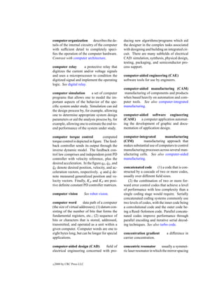 computer organization describes the de-            ducing new algorithms/programs which aid
tails of the internal circuitry of the computer    the designer in the complex tasks associated
with sufﬁcient detail to completely speci-         with designing and building an integrated cir-
ﬁes the operation of the computer hardware.        cuit. There are many subﬁelds of electrical
Contrast with computer architecture.               CAD: simulation, synthesis, physical design,
                                                   testing, packaging, and semiconductor pro-
computer relay         a protective relay that     cess support.
digitizes the current and/or voltage signals
and uses a microprocessor to condition the         computer-aided engineering (CAE)
digitized signal and implement the operating       software tools for use by engineers.
logic. See digital relay.
                                                   computer-aided manufacturing (CAM)
computer simulation         a set of computer       manufacturing of components and products
programs that allows one to model the im-          when based heavily on automation and com-
portant aspects of the behavior of the spe-        puter tools. See also computer-integrated
ciﬁc system under study. Simulation can aid        manufacturing.
the design process by, for example, allowing
one to determine appropriate system design         computer-aided software engineering
parameters or aid the analysis process by, for     (CASE)     a computer application automat-
example, allowing one to estimate the end-to-      ing the development of graphic and docu-
end performance of the system under study.         mentation of application design.

computer torque control             computed       computer-integrated         manufacturing
torque control is depicted in ﬁgure. The feed-     (CIM)        manufacturing approach that
back controller sends its output through the       makes substantial use of computers to control
inverse dynamic model. The feedback con-           manufacturing processes across several man-
trol law comprises and independent-joint PD        ufacturing cells. See also computer-aided
controller with velocity reference, plus the       manufacturing.
desired acceleration. In the ﬁgure qd , qd , and
                                        ˙
qd denote desired position, velocity, and ac-
 ¨                                                 concatenated code       (1) a code that is con-
celeration vectors, respectively. q and q de-
                                          ˙        structed by a cascade of two or more codes,
note measured generalized position and ve-         usually over different ﬁeld sizes.
locity vectors. Finally, Kp and Kd are posi-          (2) the combination of two or more for-
tive deﬁnite constant PD controller matrices.      ward error control codes that achieve a level
                                                   of performance with less complexity than a
computer vision             See robot vision.      single coding stage would require. Serially
                                                   concatenated coding systems commonly use
computer word          data path of a computer     two levels of codes, with the inner code being
(the size of virtual addresses); (1) datum con-    a convolutional code and the outer code be-
sisting of the number of bits that forms the       ing a Reed–Solomon code. Parallel concate-
fundamental registers, etc.; (2) sequence of       nated codes improve performance through
bits or characters that is stored, addressed,      parallel encoding and iterative serial decod-
transmitted, and operated as a unit within a       ing techniques. See also turbo code.
given computer. Computer words are one to
eight bytes long, but can be longer for special    concentration gradient         a difference in
applications.                                      carrier concentration.

computer-aided design (CAD)        ﬁeld of         concentric resonator        usually a symmet-
electrical engineering concerned with pro-         ric laser resonator in which the mirror spacing


c   2000 by CRC Press LLC
 