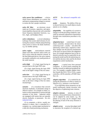 active power line conditioner       a device      ACTV         See advanced compatible tele-
which senses disturbances on a power line         vision.
and injects compensating voltages or currents
to restore the line’s proper waveform.            acuity      sharpness. The ability of the eye
                                                  to discern between two small objects closely
active RC ﬁlter         an electronic circuit     spaced, as on a display.
made up of resistors, capacitors, and opera-
tional ampliﬁers that provide well-controlled     adaptability the capability of a system to
linear frequency-dependent functions, e.g.,       change to suit the prevailing conditions, espe-
low-, high-, and bandpass ﬁlters.                 cially by automatic adjustment of parameters
                                                  through some initialization procedure or by
active redundancy         a circuit redundancy    training.
technique that assures fault-tolerance by de-
                                                  adaptation layer        control layer of a mul-
tecting the existence of faults and performing
                                                  tilayer controller, situated above the direct
some action to remove the faulty hardware,
                                                  control layer and — usually — also above the
e.g., by standby sparing.
                                                  optimizing control layer, required to intro-
                                                  duce changes into the decision mechanisms
active region        semiconductor material       of the layer (or layers) below this adaptation
doped such that electrons and/or holes are        layer; for example adaptation layer of the in-
free to move when the material is biased. In      dustrial controller may be responsible for ad-
the ﬁnal fabricated device, the active regions    justing the model used by the optimizing con-
are usually conﬁned to very small portions of     trol and the decision rules used by the direct
the wafer material.                               (regulation) control mechanisms.

active-high       (1) a logic signal having its   adapter        a typical term from personal
asserted state as the logic ONE state.            computers. A circuit board containing the
   (2) a logic signal having the logic ONE        interface toward an additional peripheral de-
state as the higher voltage of the two states.    vice. For example, a graphic adapter (inter-
                                                  face boards like EGA, VGA, CGA), a game
active-low       (1) a logic signal having its    controller, a SCSI controller, a PCMCI inter-
asserted state as the logic ZERO state.           face, etc.
   (2) a logic signal having its logic ONE
                                                  adaptive algorithm       (1) a method for ad-
state as the lower voltage of the two states;
                                                  justing the parameters of a ﬁlter to satisfy an
inverted logic.
                                                  objective (e.g., minimize a cost function).
                                                     (2) an algorithm whose properties are ad-
actuator        (1) a transducer that converts    justed continuously during execution with
electrical, hydraulic, or pneumatic energy to     the objective of optimizing some criterion.
effective motion. For example in robots, ac-
tuators set the manipulator in motion through     adaptive antenna        antenna, or array of
actuation of the joints. Industrial robots        antennas, whose performance characteristics
are equipped with motors that are typically       can be adapted by some means; e.g., the
electric, hydraulic, or pneumatic. See also       pattern of an array can be changed when
industrial robot.                                 the phasing of each of the array elements is
   (2) in computers, a device, usually me-        changed.
chanical in nature, that is controlled by a
computer, e.g., a printer paper mechanism or      adaptive array    an array that adapts itself
a disk drive head positioning mechanism.          to maximize the reception of a desired sig-


c   2000 by CRC Press LLC
 