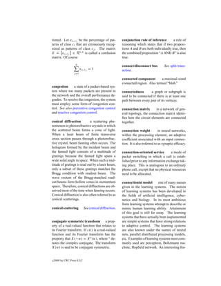 tioned. Let eci ,cj be the percentage of pat-          conjunction rule of inference        a rule of
terns of class ci that are erroneously recog-          reasoning which states that if two proposi-
nized as patterns of class cj . The matrix             tions A and B are both individually true, then
    .
E = eci ,cj ∈ Rn,n is called a confusion               the combined proposition “A AND B” is also
matrix. Of course                                      true.
                    n
                                                       connect/disconnect bus          See split trans-
                         eci ,cj = 1                   action.
                  j =1

                                                       connected component        a maximal-sized
                                                       connected region. Also termed “blob.”
congestion      a state of a packet-based sys-
tem where too many packets are present in              connectedness       a graph or subgraph is
the network and the overall performance de-            said to be connected if there is at least one
grades. To resolve the congestion, the system          path between every pair of its vertices.
must employ some form of congestion con-
trol. See also preventive congestion control           connection matrix      in a network of gen-
and reactive congestion control.                       eral topology, the connection matrix identi-
                                                       ﬁes how the circuit elements are connected
conical diffraction          a scattering phe-         together.
nomenon in photorefractive crystals in which
the scattered beam forms a cone of light.              connection weight            in neural networks,
When a laser beam of ﬁnite transverse                  within the processing element, an adaptive
cross section passes through a photorefrac-            coefﬁcient associated with an input connec-
tive crystal, beam fanning often occurs. The           tion. It is also referred to as synaptic efﬁcacy.
hologram formed by the incident beam and
the fanned light consists of a multitude of            connection-oriented service        a mode of
gratings because the fanned light spans a              packet switching in which a call is estab-
wide solid angle in space. When such a mul-            lished prior to any information exchange tak-
titude of gratings is read out by a laser beam,        ing place. This is analogous to an ordinary
only a subset of these gratings matches the            phone call, except that no physical resources
Bragg condition with readout beam. The                 need to be allocated.
wave vectors of the Bragg-matched read-
out beams form hollow cones in momentum                connectionist model        one of many names
space. Therefore, conical diffractions are ob-         given to the learning systems. The notion
served most of the time when fanning occurs.           of learning systems has been developed in
Conical diffraction is also often referred to as       the ﬁelds of artiﬁcial intelligence, cyber-
conical scatterings.                                   netics and biology. In its most ambitious
                                                       form learning systems attempt to describe or
conical scattering          See conical diffraction.   mimic human learning ability. Attainment
                                                       of this goal is still far away. The learning
                                                       systems that have actually been implemented
conjugate symmetric transform a prop-                  are simple systems that have strong relations
erty of a real-valued function that relates to         to adaptive control. The learning systems
its Fourier transform. If x(t) is a real-valued        are also known under the names of neural
function and its Fourier transform has the             nets, parallel distributed processing models,
property that X(−w) = X∗ (w), where ∗ de-              etc. Examples of learning systems most com-
notes the complex conjugate. The transform             monly used are perceptron, Boltzmann ma-
X(w) is said to be conjugate symmetric.                chine, Hopﬁeld network. An interesting fea-


c   2000 by CRC Press LLC
 