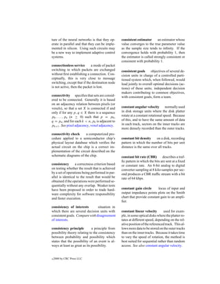 ture of the neural networks is that they op-      consistent estimator       an estimator whose
erate in parallel and that they can be imple-     value converges to the true parameter value
mented in silicon. Using such circuits may        as the sample size tends to inﬁnity. If the
be a new way to implement adaptive control        convergence holds with probability 1, then
systems.                                          the estimator is called strongly consistent or
                                                  consistent with probability 1.
connectionless service       a mode of packet
switching in which packets are exchanged          consistent goals      objectives of several de-
without ﬁrst establishing a connection. Con-      cision units in charge of a controlled parti-
ceptually, this is very close to message          tioned system which, when followed, would
switching, except that if the destination node    lead jointly to overall optimal decisions (ac-
is not active, then the packet is lost.           tions) of these units; independent decision
                                                  makers contributing to common objectives,
connectivity speciﬁes that sets are consid-       with consistent goals, form a team.
ered to be connected. Generally it is based
on an adjacency relation between pixels (or
voxels), so that a set X is connected if and      constant angular velocity        normally used
only if for any p, q ∈ X there is a sequence      in disk storage units where the disk platter
p0 , . . . , pn (n ≥ 0) such that p = p0 ,        rotate at a constant rotational speed. Because
q = pn , and for each k < n, pk is adjacent to    of this, and to have the same amount of data
pk+1 . See pixel adjacency, voxel adjacency.      in each track, sectors on the inner tracks are
                                                  more densely recorded than the outer tracks.
connectivity check      a computerized pro-
cedure applied to a semiconductor chip’s          constant bit density     on a disk, recording
physical layout database which veriﬁes the        pattern in which the number of bits per unit
actual circuit on the chip is a correct im-       distance is the same over all tracks.
plementation of the circuit described on the
schematic diagrams of the chip.                   constant bit rate (CBR)       describes a traf-
                                                  ﬁc pattern in which the bits are sent at a ﬁxed
consistency       a correctness criterion based   or constant rate. An 8-bit analog to digital
on testing whether the result that is achieved    converter sampling at 8 kilo-samples per sec-
by a set of operations being performed in par-    ond produces a CBR trafﬁc stream with a bit
allel is identical to the result that would be    rate of 64 kbps.
obtained if the operations were performed se-
quentially without any overlap. Weaker tests
have been proposed in order to trade hard-        constant gain circle      locus of input and
ware complexity for software responsibility       output impedance points plots on the Smith
and faster execution.                             chart that provide constant gain to an ampli-
                                                  ﬁer.
consistency of interests        situation in
which there are several decision units with       constant linear velocity       used for exam-
consistent goals. Compare with disagreement       ple, in some optical disks where the platter ro-
of interests.                                     tates at different speed, depending on the rel-
                                                  ative position of the referenced track. This al-
consistency principle         a principle from    lows more data to be stored on the outer tracks
possibility theory relating to the consistency    than on the inner tracks. Because it takes time
between probability and possibility which         to vary the speed of rotation, the method is
states that the possibility of an event is al-    best suited for sequential rather than random
ways at least as great as its possibility.        access. See also constant angular velocity.


c   2000 by CRC Press LLC
 