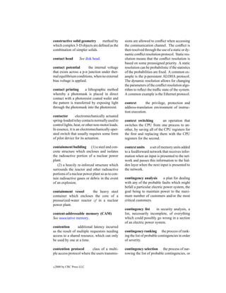 constructive solid geometry     method by         sions are allowed to conﬂict when accessing
which complex 3-D objects are deﬁned as the       the communication channel. The conﬂict is
combination of simpler solids.                    then resolved through the use of a static or dy-
                                                  namic conﬂict resolution protocol. Static res-
contact head         See disk head.               olution means that the conﬂict resolution is
                                                  based on some preassigned priority. A static
contact potential        the internal voltage     resolution can be probabilistic if the statistics
that exists across a p-n junction under ther-     of the probabilities are ﬁxed. A common ex-
mal equilibrium conditions, when no external      ample is the p-persistent ALOHA protocol.
bias voltage is applied.                          The dynamic resolution allows for changing
                                                  the parameters of the conﬂict resolution algo-
contact printing       a lithographic method      rithm to reﬂect the trafﬁc state of the system.
whereby a photomask is placed in direct           A common example is the Ethernet protocol.
contact with a photoresist coated wafer and
the pattern is transferred by exposing light      context       the privilege, protection and
through the photomask into the photoresist.       address-translation environment of instruc-
                                                  tion execution.
contactor        electromechanically actuated
spring-loaded relay contacts normally used to     context switching          an operation that
control lights, heat, or other non-motor loads.   switches the CPU from one process to an-
In essence, it is an electromechanically oper-    other, by saving all of the CPU registers for
ated switch that usually requires some form       the ﬁrst and replacing them with the CPU
of pilot device for its actuation.                registers for the second.

containment building (1) a steel and con-         context units a set of memory units added
crete structure which encloses and isolates       to a feedforward network that receives infor-
the radioactive portion of a nuclear power        mation when an input is presented to the net-
plant.                                            work and passes this information to the hid-
   (2) a heavily re-inforced structure which      den layer when the next input is presented to
surrounds the reactor and other radioactive       the network.
portions of a nuclear power plant so as to con-
tain radioactive gases or debris in the event     contingency analysis         a plan for dealing
of an explosion.                                  with any of the probable faults which might
                                                  befall a particular electric power system, the
containment vessel        the heavy steel         goal being to maintain power to the maxi-
container which encloses the core of a            mum number of customers and/or the most
pressurized-water reactor cf in a nuclear         critical customers.
power plant.
                                                  contingency list      in security analysis, a
content-addressable memory (CAM)                  list, necessarily incomplete, of everything
See associative memory.                           which could possibly go wrong in a section
                                                  of an electric power system.
contention       additional latency incurred
as the result of multiple requestors needing      contingency ranking the process of rank-
access to a shared resource, which can only       ing the list of probable contingencies in order
be used by one at a time.                         of severity.

contention protocol        class of a multi-      contingency selection the process of nar-
ple access protocol where the users transmis-     rowing the list of probable contingencies, or


c   2000 by CRC Press LLC
 