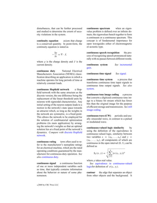 disturbances, that can be further processed        continuous spectrum         when an eigen-
and studied to determine the extent of secu-       value problem is deﬁned over an inﬁnite do-
rity violations in the system.                     main, the eigenvalues bunch together to form
                                                   a continuum or a continuous spectrum. This
continuity equation        axiom that charge       concept is of fundamental importance for
is a conserved quantity. In point-form, the        open waveguides either of electromagnetic
continuity equation is stated as                   or acoustic type.

                      ∂ρ                           continuous speech recognition        the pro-
                  −      =   · J,
                      ∂t                           cess of recognizing speech pronounced natu-
                                                   rally with no pauses between different words.
where ρ is the charge density and J is the
current density.                                   continuous system                See incremental
                                                   gain.
continuous duty           National Electrical
Manufacturers Association (NEMA) classi-           continuous time signal            See signal.
ﬁcation describing an application in which a
machine operates for long periods of time at       continuous time system       a process that
relatively constant loads.                         transforms continuous time input signals to
                                                   continuous time output signals. See also
continuous Hopﬁeld network              a Hop-     system.
ﬁeld network with the same structure as the
discrete version, the one difference being the     continuous tone image coding a process
replacement of the linear threshold units by       that converts a digitized continuous tone im-
neurons with sigmoidal characteristics. Any        age to a binary bit stream which has fewer
initial setting of the neuron outputs leads to a   bits than the original image for the purpose
motion in the network’s state space towards        of efﬁcient storage and transmission. See still
an attractor which, so long as the weights in      image coding.
the network are symmetric, is a ﬁxed point.
                                                   continuous wave (CW) periodic and usu-
This allows the network to be employed for
                                                   ally sinusoidal wave, in contrast to a pulsed
the solution of combinatorial optimization
                                                   or modulated wave.
problems (its main application) by arrang-
ing the network’s weights so that an optimal
                                                   continuous-valued logic similarity           by
solution lies at a ﬁxed point of the network’s
                                                   using the deﬁnition of the equivalence in
dynamics. Compare with discrete Hopﬁeld
                                                   continuous-valued logic, similarity between
network.
                                                   two variables x = (x0 , . . . , xn ) and y =
                                                   (y0 , . . . , yn ), all components of which are
continuous rating       term often used to re-
                                                   continuous in the open interval (0, 1), can be
fer to the manufacturer’s nameplate ratings
                                                   deﬁned as
for an electrical machine, which are the rated
operating conditions guaranteed by the man-                                  n

ufacturer for continuous-duty operation. See              SC (x, y) =   ρ
                                                                                  (e (xi , yi ))ρ
also continuous duty.                                                       i=1

                                                   where ρ takes real value.
continuous signal      a continuous function          See equivalence in continuous-valued
of one or more independent variables such          logicfor deﬁnition of e(xi , yi ).
as time, that typically contains information
about the behavior or nature of some phe-          contour the edge that separates an object
nomenon.                                           from other objects and the background. It


c   2000 by CRC Press LLC
 