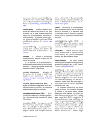 must consist of one or several closed curves,     from a uniform ﬁeld of the same mean lu-
one for the outer contour, and the others (if     minance, and the contrast sensitivity is the
any) for the inner contours surrounding any       inverse of the threshold contrast. See also
holes. See contour ﬁlling, contour following,     human visual system.
edge.
                                                  control     intervention, by means of appro-
contour ﬁlling      an object contour is gen-     priate manipulated inputs, into the controlled
erally built with an edge detector, but such      process in the course of its operation; some
a contour can be open, because some of its        form of observation of the actual controlled
pieces, not recognized by the edge detector,      process behavior is usually being used by the
may be missing. To close the contour, miss-       controller.
ing pieces can be added by an operator ﬁlling
small holes in a contour. See contour, edge       control and status register (CSR)         an
detection.                                        internal CPU register that contains a packed
                                                  bit array of I/O control information. CSRs
contour following      an operator which,         can reside on I/O devices as well.
starting from a contour point, follows the
closed curve made by that contour. See            control bus       contains processor signals
contour.                                          used to interface with all external circuitry,
                                                  such as memory and I/O read/write signals,
contrast       (1) a measure of the intensity     interrupt, and bus arbitration signals.
difference (ratio) between an object and the
image background.                                 control channel         the control channel
   (2) the difference in the perception of vi-    used to transmit network control information.
sual energy between picture white and pic-        No user information is sent on this channel.
ture black. The ratio between the darkest and     Compare with trafﬁc channel.
lightest portions of a TV picture.
                                                  control chart        plot of data over time in-
contrast enhancement         alteration of        dicating the ﬂuctuation of the main statisti-
the contrast in an image to yield more            cal characteristics applied in statistical qual-
details or more information.      See also        ity control. Control charts can be used to
contrast, histogram stretching, histogram         determine if a process is in a state of statis-
equalization.                                     tical control by examining past data and to
                                                  determine control limits that would apply to
contrast enhancement layer (CEL)              a   future data in order to check if the process
highly bleachable coating on top of the pho-      maintains in this state.
toresist that serves to enhance the contrast of      The individual observations are plotted
an aerial image projected through it.             against three lines. The center one represents
                                                  an estimate of the process mean, standard
contrast rendition factor (CRF)         the ra-   deviation or other statistic, two others rep-
tio of visual task contrast with a given light-   resent the lower control limit (LCL) and the
ing environment to the contrast with sphere       upper control limit (UCL), respectively. If
illumination.                                     the control charts are being used for the ﬁrst
                                                  time, it is necessary to determine trial con-
contrast sensitivity the responsiveness of        trol limits.These limits should be revised if
the human visual system to low contrast pat-      the points outside them are traced to a special
terns. In psychophysics, the threshold con-       cause which can be removed. The most fre-
trast is the minimum contrast needed to dis-                                          ¯
                                                  quently used control charts are X, s (mean,
tinguish a pattern (such as a spatial sinusoid)                               ¯
                                                  standard deviation) and X, R (mean, range)


c   2000 by CRC Press LLC
 