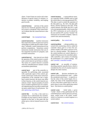 charts. Control charts are used to aid in iden-    control memory         a semiconductor mem-
tiﬁcation of special causes of variation, re-      ory (typically RAM or ROM) used to hold
duction in product variability, and keeping        the control data in a microprogrammed CPU.
good records.                                      This data is used to control the operation of
                                                   the data path (e.g., the ALU, the data path
control horizon        end time of the control     busses, and the registers) in the CPU. If the
interval over which the operation of the con-      control memory uses RAM, the CPU is said
trol system is considered; if the control inter-   to be microprogrammable, which means that
val is inﬁnite then the control horizon is also    the CPU’s instruction set can be altered by
inﬁnite.                                           the user and the CPU can thus “emulate” the
                                                   instruction set of another computer. Same as
control input        See manipulated input.        control store and micromemory.

control instruction        machine instruction     control policy      See control rule.
that controls the actions of a processor such as
setting ﬂags to enable speciﬁc modes of oper-      control problem         a design problem con-
ation. Generally, control instructions do not      cerned with constructing a device called the
perform computations. Sometimes control            controller whose goal is to force the con-
instructions include instructions that can ef-     trolled variable of the plant or process to be-
fect sequential execution of a program, such       have in a desired manner. The elements of
as branch instructions.                            the control problem are control objective, a
                                                   model of the process to be controlled, admis-
control interval      time interval over which     sible controllers, and a means of evaluating
the operation of the control system is consid-     the performance of a control strategy. See
ered; control interval can be ﬁnite or inﬁnite.    also controller, controlled variable.
The notion of a control interval is essential
when the controlled process features various       control rod       an assembly of neutron-
accumulation phenomena.                            absorbing material, typically boron, which is
                                                   extended into the core of a nuclear reactor to
control layer        part of the controller re-    dampen the chain reaction.
sponsible for performing tasks associated
with a particular aspect of the control; par-      control rule        decision mechanism (se-
ticular control layer results from vertical de-    quence of such mechanisms), used — within
composition of the controller into a multi-        the considered control layer — to specify on-
layer control structure; the layers may differ     line the values of the control inputs; for ex-
in their function, or the control interval con-    ample, the values of the manipulated inputs
sidered, or both. Typical examples of control      in case of the direct control layer or the set-
layers would be regulation layer of a continu-     point values in case of the optimizing control
ous industrial process (see direct control) and    layer. Also known as control policy.
set point control layer of such process. See
also optimizing control layer.                     control scene          initial entity, a given
                                                   “world,” which is then partitioned into the
control line       in a bus, a line used in a      controlled process and its (process) environ-
computer bus to administrate bus transfers.        ment; control scene is the initial “world”
Examples are bus request (a device wants to        which is of interest to a control engineer or a
transmit on the bus), or bus grant (the bus        system analyst.
arbiter gives a device transmit access on the
bus).                                              control store     See control memory.


c   2000 by CRC Press LLC
 
