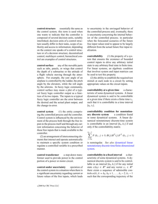 control structure       essentially the same as    to uncertainty in the envisaged behavior of
the control system; this term is used when         the controlled process and, eventually, there
one wants to indicate that the controller is       is uncertainty concerning the internal behav-
composed of several decision units, suitably       ior of the controlled process; in particular
interlinked; decision units of a control struc-    when the forecasted scenarios of the future
ture usually differ in their tasks, scope of au-   free input values tend to appear to be largely
thority and access to information; depending       different from the actual future free input re-
on the context one speaks of a control struc-      alization.
ture or of a decision structure; decentralized
control, multilayer control, hierarchical con-     controllability       (1) the property of a sys-
trol are examples of control structures.           tem that ensures the existence of bounded
                                                   control inputs to drive any arbitrary initial
control surface      any of the movable parts      state to any arbitrary ﬁnal state in ﬁnite time.
such as tabs, panels, or wings that control        For linear systems, an algebraic condition
the depth of a submarine or the attitude of        that involves system and input matrices can
a ﬂight vehicle moving through the atmo-           be used to test this property.
sphere. For example, the yaw angle of an              (2) the ability to establish the required test
airplane is controlled by the rudder, the pitch    stimuli at each node in a circuit by setting
angle by the elevators, while the roll angle       appropriate values on the circuit inputs.
by the ailerons. In fuzzy logic community,
control surface may mean a plot of a typi-         controllability at a given time       a charac-
cal fuzzy logic controller output as a func-       teristic of some dynamical systems. A linear
tion of its two inputs. The inputs to a typical    dynamical system is said to be controllable
fuzzy logic controller are the error between       at a given time if there exists a ﬁnite time t1 ,
the desired and the actual plant output, and       such that it is controllable in a time interval
the change-in-error.                               [t0 , t1 ].

control system         (1) the entity compris-     controllability condition for nonstation-
ing the controlled process and the controller.     ary discrete system         a condition found
Control system is inﬂuenced by the environ-        in some dynamical systems. A linear dy-
ment of the process both through the free in-      namical nonstationary discrete-time system
puts to the process itself and through any cur-    is controllable in an interval [k0 , k1 ] if and
rent information concerning the behavior of        only if the controllability matrix
these free inputs that is made available to the
                                                   k1 −1
controller.
   (2) an arrangement of interconnecting ele-              F (k1 , j + 1) B(j )B T (j )F T (k1 , j + 1)
ments that interact and operate automatically      j =k0

to maintain a speciﬁc system condition or          is nonsingular. See also dynamical linear
regulate a controlled variable in a prescribed     nonstationary discrete-time ﬁnite-dimensional
manner.                                            system.

control transformer      a step-down trans-        controllability in a ﬁxed interval          a char-
former used to provide power to the control        acteristic of some dynamical systems. A dy-
portion of a power or motor circuit.               namical discrete system is said to be control-
                                                   lable in an interval [k0 , k1 ] if for any initial
control under uncertainty         operation of     state x(k0 ) ∈ R n and any vector x1 ∈ R n
the control system in a situation when there is    there exists a sequence of admissible con-
a signiﬁcant uncertainty regarding current or      trols u(k), k = k0 , k0 + 1, . . . , k1 − 2, k1 − 1
future values of the free inputs, which leads      such that the corresponding trajectory of the


c   2000 by CRC Press LLC
 