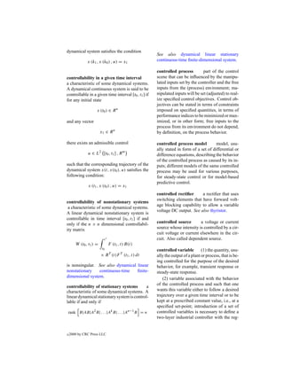 dynamical system satisﬁes the condition
                                                      See also dynamical linear stationary
              x (k1 , x (k0 ) , u) = x1               continuous-time ﬁnite-dimensional system.

                                                      controlled process         part of the control
controllability in a given time interval              scene that can be inﬂuenced by the manipu-
a characteristic of some dynamical systems.           lated inputs set by the controller and the free
A dynamical continuous system is said to be           inputs from the (process) environment; ma-
controllable in a given time interval [t0 , t1 ] if   nipulated inputs will be set (adjusted) to real-
for any initial state                                 ize speciﬁed control objectives. Control ob-
                                                      jectives can be stated in terms of constraints
                    x (t0 ) ∈ R n                     imposed on speciﬁed quantities, in terms of
                                                      performance indices to be minimized or max-
and any vector                                        imized, or in other form; free inputs to the
                                                      process from its environment do not depend,
                        x1 ∈ R n                      by deﬁnition, on the process behavior.

there exists an admissible control                    controlled process model          model, usu-
                                                      ally stated in form of a set of differential or
              u ∈ L2 [t0 , t1 ] , R m                 difference equations, describing the behavior
                                                      of the controlled process as caused by its in-
such that the corresponding trajectory of the         puts; different models of the same controlled
dynamical system x(t, x(t0 ), u) satisﬁes the         process may be used for various purposes,
following condition:                                  for steady-state control or for model-based
                                                      predictive control.
              x (t1 , x (t0 ) , u) = x1
                                                      controlled rectiﬁer     a rectiﬁer that uses
                                                      switching elements that have forward volt-
controllability of nonstationary systems
                                                      age blocking capability to allow a variable
 a characteristic of some dynamical systems.
                                                      voltage DC output. See also thyristor.
A linear dynamical nonstationary system is
controllable in time interval [t0 , t1 ] if and
only if the n × n dimensional controllabil-           controlled source       a voltage or current
ity matrix                                            source whose intensity is controlled by a cir-
                                                      cuit voltage or current elsewhere in the cir-
                          t1                          cuit. Also called dependent source.
       W (t0 , t1 ) =          F (t1 , t) B(t)
                         t0
                                                      controlled variable        (1) the quantity, usu-
                        × B T (t)F T (t1 , t) dt      ally the output of a plant or process, that is be-
                                                      ing controlled for the purpose of the desired
is nonsingular. See also dynamical linear             behavior, for example, transient response or
nonstationary    continuous-time   ﬁnite-             steady-state response.
dimensional system.                                       (2) variable associated with the behavior
                                                      of the controlled process and such that one
controllability of stationary systems        a
characteristic of some dynamical systems. A           wants this variable either to follow a desired
linear dynamical stationary system is control-        trajectory over a given time interval or to be
lable if and only if                                  kept at a prescribed constant value, i.e., at a
                                                      speciﬁed set-point; introduction of a set of
rank B|AB|A2 B| . . . |Ak B| . . . |An−1 B = n        controlled variables is necessary to deﬁne a
                                                      two-layer industrial controller with the reg-


c   2000 by CRC Press LLC
 