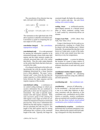 The convolution of two discrete time sig-                  constraint length, the higher the code protec-
nals f1 [k] and f2 [k] is deﬁned by                           tion for a given code rate. See also block
                                                              coding, error control coding.
                              ∞
        f1 [k] ∗ f2 [k] =          f1 [i]f2 [k − i]
                            i=−∞                              cooling tower       a reinforced-concrete,
         k                                                    spool-shaped structure in a thermal power
    =         f1 [i]f2 [k − i] if f1 [k], f2 [k] = 0, k < 0   plant in which condenser cooling water
        i=0                                                   is itself cooled by convectively-driven air
                                                              streams.
The summation on the right-hand side of the
above equation is called the convolution sum.
                                                              Cooper, Leon Niels    (1930– ) Born: New
Convolution is useful in computing the sys-
                                                              York, New York, U.S.A.
tem output of LTIL systems.
                                                                 Cooper is best known for his work on su-
convolution integral                  See convolution,        perconductivity, resulting in a Nobel Prize
superposition integral.                                       he shared with John Bardeen and J. Robert
                                                              Schrieffer. He postulated the idea that is now
convolutional code       (1) a code generated                 known as Cooper pairs, as part of the expla-
by passing the information sequence to be                     nation of why some metals loose their con-
transmitted through a linear ﬁnite-state shift                ductivity at very low temperatures.
register and the coder memory couples the
currently processed data with a few earlier                   coordinate system       a system for deﬁning
data blocks. Thus the coder output depends                    the location of a point in space relative to
on the earlier data blocks that have been pro-                some reference point and for deﬁning a set of
cessed by the coder.                                          reference directions at each and every point
    (2) a channel code based on the trellis cod-              in space.
ing principle but with the encoder function
(mapping) determined by a linear function                     coordinated rotation digital computer
(over a ﬁnite alphabet). The name “convo-                     (CORDIC)         algorithm for calculating
lutional code” comes from the fact that the                   trigonometric functions using only additions
output sequence is a (ﬁnite alphabet) convo-                  and shift operations.
lution between the input sequence and the
impulse response of the encoder.
                                                              coordinating unit       See coordinator unit.
convolutional coding           a continuous er-
ror control coding technique in which con-                    coordination        process of inﬂuencing —
secutive information bits are combined al-                    by the coordinator — the local units in such
gebraically to form new bit sequences to be                   a way as to make their behavior or deci-
transmitted. The coder is typically imple-                    sions consistent with the objectives of the
mented with shift register elements. With                     coordinator unit; coordination can be either
each successive group of bits entering the                    iterative or periodic; iterative coordination
shift register a new, larger set of bits are cal-             plays an essential role in multilevel optimiza-
culated for transmission based on current and                 tion. See also direct method, mixed method
previous bits. If for every k information bits                coordination, price method coordination.
shifted into the shift register, a sequence of n
bits are calculated, the code rate is k/n. The                coordination by exception         coordination
length of the shift register used for storing                 performed only in unusual (emergency) situ-
information bits is known as the constraint                   ations, otherwise the control or decision mak-
length of the code. Typically, the longer the                 ing is designed to be fully decentralized.


c   2000 by CRC Press LLC
 