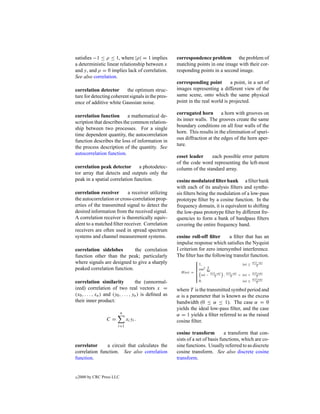 satisﬁes −1 ≤ ρ ≤ 1, where |ρ| = 1 implies               correspondence problem the problem of
a deterministic linear relationship between x            matching points in one image with their cor-
and y, and ρ = 0 implies lack of correlation.            responding points in a second image.
See also correlation.
                                                         corresponding point        a point, in a set of
correlation detector      the optimum struc-             images representing a different view of the
ture for detecting coherent signals in the pres-         same scene, onto which the same physical
ence of additive white Gaussian noise.                   point in the real world is projected.

                                                         corrugated horn a horn with grooves on
correlation function       a mathematical de-
                                                         its inner walls. The grooves create the same
scription that describes the common relation-
                                                         boundary conditions on all four walls of the
ship between two processes. For a single
                                                         horn. This results in the elimination of spuri-
time dependent quantity, the autocorrelation
                                                         ous diffraction at the edges of the horn aper-
function describes the loss of information in
                                                         ture.
the process description of the quantity. See
autocorrelation function.
                                                         coset leader     each possible error pattern
                                                         of the code word representing the left-most
correlation peak detector       a photodetec-            column of the standard array.
tor array that detects and outputs only the
peak in a spatial correlation function.                  cosine modulated ﬁlter bank a ﬁlter bank
                                                         with each of its analysis ﬁlters and synthe-
correlation receiver       a receiver utilizing          sis ﬁlters being the modulation of a low-pass
the autocorrelation or cross-correlation prop-           prototype ﬁlter by a cosine function. In the
erties of the transmitted signal to detect the           frequency domain, it is equivalent to shifting
desired information from the received signal.            the low-pass prototype ﬁlter by different fre-
A correlation receiver is theoretically equiv-           quencies to form a bank of bandpass ﬁlters
alent to a matched ﬁlter receiver. Correlation           covering the entire frequency band.
receivers are often used in spread spectrum
systems and channel measurement systems.                 cosine roll-off ﬁlter       a ﬁlter that has an
                                                         impulse response which satisﬁes the Nyquist
correlation sidelobes        the correlation             I criterion for zero intersymbol interference.
function other than the peak; particularly               The ﬁlter has the following transfer function.
                                                                     
where signals are designed to give a sharply                          1,
                                                                                              |ω| ≤ π(1−α)
                                                                     
                                                                                                      T
peaked correlation function.                                          cos2 T
                                                                            4α
                                                           H (ω) =
                                                                      |ω| − π(1−α) , π(1−α) < |ω| < π(1+α)
                                                                              T        T              T
                                                                     
                                                                     
                                                                     
correlation similarity                the (unnormal-                   0,                      |ω| ≥ π(1+α)
                                                                                                       T
ized) correlation of two real vectors x =                where T is the transmitted symbol period and
(x0 , . . . , xn ) and (y0 , . . . , yn ) is deﬁned as   α is a parameter that is known as the excess
their inner product:                                     bandwidth (0 ≤ α ≤ 1). The case α = 0
                                                         yields the ideal low-pass ﬁlter, and the case
                            n
                                                         α = 1 yields a ﬁlter referred to as the raised
                  C=            xi yi .                  cosine ﬁlter.
                         i=1
                                                         cosine transform          a transform that con-
                                                         sists of a set of basis functions, which are co-
correlator     a circuit that calculates the             sine functions. Usually referred to as discrete
correlation function. See also correlation               cosine transform. See also discrete cosine
function.                                                transform.


c   2000 by CRC Press LLC
 