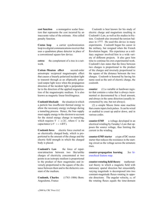 cost function     a nonnegative scalar func-          Coulomb is best known for his study of
tion that represents the cost incurred by an      electric charge and magnetism resulting in
inaccurate value of the estimate. Also called     Coulomb’s Law, as well as his studies in fric-
penalty function.                                 tion. Coulomb also invented the torsion bal-
                                                  ance in 1777. He used this device in many
Costas loop         a carrier synchronization     experiments. Coulomb began his career in
loop in a digital communications receiver that    the military, but resigned when the French
uses a quadrature phase detector in place of      Revolution began. His experience as a mil-
a conventional square-law device.                 itary engineer involved him in a wide vari-
                                                  ety of different projects. It also gave him
cotree       the complement of a tree in a net-   time to continue his own experimental work.
work.                                             Coulomb’s law states that the force between
                                                  two charges is proportional to the product
Cotton–Mouton effect              second-order    of the charges and inversely proportional to
anisotropic reciprocal magnetooptic effect        the square of the distance between the two
that causes a linearly polarized incident light   charges. Coulomb is honored by having his
to transmit through as an elliptically polar-     name used as the unit of electric charge, the
ized output light wave when the propagation       coulomb.
direction of the incident light is perpendicu-
lar to the direction of the applied magnetiza-    counter      (1) a variable or hardware regis-
tion of the magnetooptic medium. It is also       ter that contains a value that is always incre-
known as magnetic linear birefringence.           mented or decremented by a ﬁxed amount,
                                                  and always in the same direction (usually in-
Coulomb blockade the situation in which           cremented by one, but not always).
a particle has insufﬁcient thermal energy to          (2) a simple Moore ﬁnite state machine
allow the necessary energy exchange during        that counts input clock pulses. It can be wired
a tunneling process. Hence, the bias supply       or enabled to count up and/or down, and in
must supply energy to the electron to account     various codes.
for the stored energy change in tunneling,
which requires V > e/2C, where C is the           counter-EMF        a voltage developed in an
capacitance (eV << kBT ).                         electrical winding by Faraday’s Law that op-
                                                  poses the source voltage, thus limiting the
Coulomb force       electric force exerted on     current in the winding.
an electrically charged body, which is pro-
portional to the amount of the charge and the     counter-EMF starter a type of DC-motor
electric ﬁeld strength in which the charged       starter that reduces the resistance in the start-
body is placed.                                   ing circuit as the voltage across the armature
                                                  rises.
Coulomb’s Law           the force of repul-
sion/attraction between two like/unlike           counter-propagation learning            See hi-
charges of electricity concentrated at two        erarchical feature map.
points in an isotropic medium is proportional
to the product of their magnitudes and in-        counter-rotating ﬁeld theory mathemat-
versely proportional to the square of the dis-    ical theory in which a magnetic ﬁeld with
tance between them and to the dielectric con-     stationary spatial direction but sinusoidally
stant of the medium.                              varying magnitude is decomposed into two
                                                  constant-magnitude ﬂuxes rotating in oppo-
Coulomb, Charles            (1763–1806) Born:     site directions. The angular velocity, ω, of
Angouleme, France                                 the rotating ﬂuxes equals the time-domain


c   2000 by CRC Press LLC
 