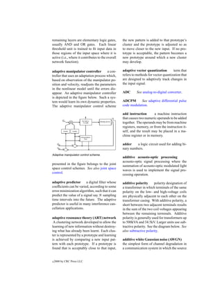 remaining layers are elementary logic gates,        the new pattern is added to that prototype’s
usually AND and OR gates. Each linear               cluster and the prototype is adjusted so as
threshold unit is trained to ﬁt input data in       to move closer to the new input. If no pro-
those regions of the input space where it is        totype is acceptable, the pattern becomes a
active (i.e., where it contributes to the overall   new prototype around which a new cluster
network function).                                  may develop.

adaptive manipulator controller         a con-      adaptive vector quantization        term that
troller that uses an adaptation process which,      refers to methods for vector quantization that
based on observation of the manipulator po-         are designed to adaptively track changes in
sition and velocity, readjusts the parameters       the input signal.
in the nonlinear model until the errors dis-
appear. An adaptive manipulator controller          ADC       See analog-to-digital converter.
is depicted in the ﬁgure below. Such a sys-
tem would learn its own dynamic properties.         ADCPM       See adaptive differential pulse
The adaptive manipulator control scheme             code modulation.

                                                    add instruction        a machine instruction
                                                    that causes two numeric operands to be added
                                                    together. The operands may be from machine
                                                    registers, memory, or from the instruction it-
                                                    self, and the result may be placed in a ma-
                                                    chine register or in memory.

                                                    adder    a logic circuit used for adding bi-
                                                    nary numbers.
Adaptive manipulator control scheme.
                                                    additive acousto-optic processing
                                                    acousto-optic signal processing where the
presented in the ﬁgure belongs to the joint
                                                    summation of acousto-optic modulated light
space control schemes. See also joint space
                                                    waves is used to implement the signal pro-
control.
                                                    cessing operation.

adaptive predictor       a digital ﬁlter whose      additive polarity       polarity designation of
coefﬁcients can be varied, according to some        a transformer in which terminals of the same
error minimization algorithm, such that it can      polarity on the low- and high-voltage coils
predict the value of a signal say N sampling        are physically adjacent to each other on the
time intervals into the future. The adaptive        transformer casing. With additive polarity, a
predictor is useful in many interference can-       short between two adjacent terminals results
cellation applications.                             in the sum of the two coil voltages appearing
                                                    between the remaining terminals. Additive
adaptive resonance theory (ART) network             polarity is generally used for transformers up
 A clustering network developed to allow the        to 500kVA and 34.5kV. Larger units use sub-
learning of new information without destroy-        tractive polarity. See the diagram below. See
ing what has already been learnt. Each clus-        also subtractive polarity.
ter is represented by a prototype and learning
is achieved by comparing a new input pat-           additive white Gaussian noise (AWGN)
tern with each prototype. If a prototype is         the simplest form of channel degradation in
found that is acceptably close to that input,       a communication system in which the source


c   2000 by CRC Press LLC
 