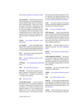 See also autocovariance, correlation, variance.   the Cramer-Rao bound with equality for all x,
                                                  it is efﬁcient; if an efﬁcient estimator exists,
                                                  it is the maximum likelihood estimator. See
covert channel a mechanism by means of            also bias, maximum likelihood estimation.
which information can be communicated in-
directly despite design features that prevent     crash an incorrect operation of computer
direct communication. Many covert chan-           software or hardware leading to temporary or
nels utilize side effects of operations, such     permanent loss of part of the data.
as effects on timing or scheduling that can
be seen from programs or processes that are       CRC      See cyclic redundancy check.
not supposed to be direct destinations of any
communications from a sender that in fact         CRC character       a type of error detection
performs operations that emit signals by af-      code commonly used on disk and tape storage
fecting timing or scheduling within the sys-      devices. Data stored on a device using CRC
tem.                                              has an additional character added to the end
                                                  of the data that makes it possible to detect
COVQ        See channel optimized vector          and correct some types of errors that occur
quantization.                                     when reading the data back.

cow magnet        a long, pill-shaped alnico      CRC-code     code that employs cyclic re-
magnet that is placed in the second stomach       dundancy checking. See cyclic redundancy
of a cow to capture ferrous debris and prevent    check.
it from passing through the digestive system.
                                                  CRCW        See concurrent read and concur-
CPA acronym for compensated pulsed al-            rent write.
ternator. See compulsator.
                                                  credit assignment problem         during neu-
CPI      See color preference index or cycles     ral network learning, the problem of deter-
per instruction.                                  mining how to apportion credit (blame) to
                                                  individual components for network behavior
CPM laser        See colliding-pulse-modelocked   that is appropriate (inappropriate) to the task
laser.                                            being learned.

CPU         See central processing unit.          crest factor the ratio of the peak value of
                                                  a signal to its RMS value.
CPU time the time that is required to com-
plete a sequence of instructions. It equals to    CREW        See concurrent read and exclusive
the (cycle time) × (number of instructions)       write.
× (cycles per instruction).
                                                  CRF      See contrast rendition factor.
CR        See cavity ratio.
                                                  crisp set    in fuzzy logic and approximate
Cramer-Rao bound            a lower bound on      reasoning, this term applies to classical (non-
the estimation error covariance for unbiased      fuzzy Boolean) sets that have distinct and
estimators. In particular, the estimation error   sharply deﬁned membership boundaries. See
covariance e (x), which is a function of the      also fuzzy set.
unknown quantity x to be estimated, must
satisfy e (x) ≥ I (x), where I is the Fisher      critical refers to the state of a chain reac-
information matrix. If an estimator achieves      tion which is self-sustaining but which pro-


c   2000 by CRC Press LLC
 