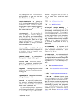 ured at that point in time. Crossbars are usu-    crowbar a triggered, shunt device that di-
ally implemented for small (8 or less) num-       verts the stored energy of the beam power
bers of nodes, but not always.                    supply.

crossed ﬁeld devices (CFD) radial or lin-         CRR      See cochannel reuse ratio.
ear forward traveling wave ampliﬁer or back-
ward wave oscillator where radial or trans-       CRT      See cathode ray tube.
verse DC accelerating electric ﬁelds are per-
pendicular to axial or longitudinal DC mag-       crystal ﬁlter reference ampliﬁer              a
netic ﬁelds, respectively.                        generic phrase that refers to a cascade of am-
                                                  plifying stages coupled together with the aid
                                                  of crystal ﬁlter networks. Various topolo-
crossing number         the even number ob-       gies are available for the connection of these
tained by adding the number of changes in         crystals (lattice, bridged, hybrid, and ladder).
binary value on going once around a particu-      The outstanding feature of such an arrange-
lar pixel location; crossing number is useful     ment is that the amplitude versus frequency
for ﬁnding skeletons of shapes and for help-      and phase versus frequency characteristics
ing with their analysis: it is a measure of the   are essentially determined by the crystal ar-
number of ‘spokes’ of an object emanating         rangements.
from a speciﬁed location.
                                                  crystal oscillator       an electronic circuit
crossmodulation modulation of a desired           used for generating a sinusoidal waveform
carrier by an undesired interfering signal due    whose frequency is determined by a piezo-
to interaction of the two signals in one or       electric crystal device.
more nonlinear elements.
                                                  crystalline phase in crystalline materials
crossover frequency the frequency where           the constituent atoms are arranged in regu-
the magnitude of the open-loop gain is 1.         lar geometric ways; for instance in the cubic
                                                  phase the atoms occupy the corners of a cube
                                                  (edge dimensions ≈ 2–15 ˚ for typical ox-
                                                                             A
crossover point     a crossover point of a        ides).
fuzzy set A is the point in the universe of
discourse whose membership in A is 0.5.           CSI     See current-source inverter.

crosspoint     a point at which two overlap       CSIM      See capacitor-start induction motor.
neighboring fuzzy sets have the same mem-
bership grade.
                                                  CSMA       See carrier-sense multiple access.
crosspoint level the membership grade of
a fuzzy set at a crosspoint.                      CSMA-CA         CSMA with collision avoid-
                                                  ance, a modiﬁcation of the CSMA multiple
                                                  access protocol to make it suitable for use in a
crosstalk      (1) undesired coupling (resis-     radio environment. Prior to the transmission
tive, capacitive, or inductive) from one sig-     of a message, a source and destination node
nal wire or transmission line to a colocated      undertake an exchange of short messages to
signal wire or transmission line.                 ensure that the destination node is idle and
   (2) capacitative interference between two      capable of receiving a transmission from the
parallel transmission lines, in which a signal    source node. See also carrier-sense multiple
on one line affects a signal on the other line.   access.


c   2000 by CRC Press LLC
 
