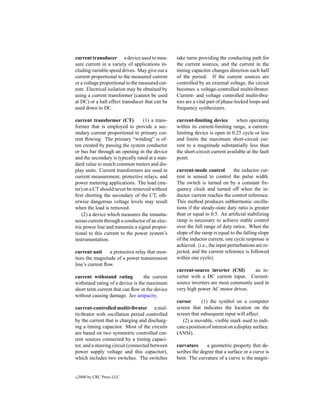 current transducer a device used to mea-          take turns providing the conducting path for
sure current in a variety of applications in-     the current sources, and the current in the
cluding variable speed drives. May give out a     timing capacitor changes direction each half
current proportional to the measured current      of the period. If the current sources are
or a voltage proportional to the measured cur-    controlled by an external voltage, the circuit
rent. Electrical isolation may be obtained by     becomes a voltage-controlled multivibrator.
using a current transformer (cannot be used       Current- and voltage controlled multivibra-
at DC) or a hall effect transducer that can be    tors are a vital part of phase-locked loops and
used down to DC.                                  frequency synthesizers.

current transformer (CT)          (1) a trans-    current-limiting device        when operating
former that is employed to provide a sec-         within its current-limiting range, a current-
ondary current proportional to primary cur-       limiting device is open in 0.25 cycle or less
rent ﬂowing. The primary “winding” is of-         and limits the maximum short-circuit cur-
ten created by passing the system conductor       rent to a magnitude substantially less than
or bus bar through an opening in the device       the short-circuit current available at the fault
and the secondary is typically rated at a stan-   point.
dard value to match common meters and dis-
play units. Current transformers are used in      current-mode control          the inductor cur-
current measurement, protective relays, and       rent is sensed to control the pulse width.
power metering applications. The load (me-        The switch is turned on by a constant fre-
ter) on a CT should never be removed without      quency clock and turned off when the in-
ﬁrst shorting the secondary of the CT, oth-       ductor current reaches the control reference.
erwise dangerous voltage levels may result        This method produces subharmonic oscilla-
when the load is removed.                         tions if the steady-state duty ratio is greater
    (2) a device which measures the instanta-     than or equal to 0.5. An artiﬁcial stabilizing
neous current through a conductor of an elec-     ramp is necessary to achieve stable control
tric power line and transmits a signal propor-    over the full range of duty ratios. When the
tional to this current to the power system’s      slope of the ramp is equal to the falling slope
instrumentation.                                  of the inductor current, one cycle response is
                                                  achieved. (i.e., the input perturbations are re-
current unit     a protective relay that mon-     jected, and the current reference is followed
itors the magnitude of a power transmission       within one cycle).
line’s current ﬂow.
                                                  current-source inverter (CSI)       an in-
current withstand rating          the current     verter with a DC current input. Current-
withstand rating of a device is the maximum       source inverters are most commonly used in
short term current that can ﬂow in the device     very high power AC motor drives.
without causing damage. See ampacity.
                                                  cursor       (1) the symbol on a computer
current-controlled multivibrator a mul-           screen that indicates the location on the
tivibrator with oscillation period controlled     screen that subsequent input will affect.
by the current that is charging and discharg-        (2) a movable, visible mark used to indi-
ing a timing capacitor. Most of the circuits      cate a position of interest on a display surface.
are based on two symmetric controlled cur-        (ANSI).
rent sources connected by a timing capaci-
tor, and a steering circuit (connected between    curvature      a geometric property that de-
power supply voltage and this capacitor),         scribes the degree that a surface or a curve is
which includes two switches. The switches         bent. The curvature of a curve is the magni-


c   2000 by CRC Press LLC
 
