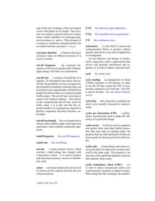 tude of the rate of change of the unit tangent       CVD      See chemical vapor deposition.
vector with respect to arc length. The curva-
ture of a surface is given in terms of a metric      CVQ       See classiﬁed vector quantization.
tensor which embodies two principal (pla-
nar) curvatures, κ1 and κ2 . The curvature of        CW      See continuous wave.
a surface is sometimes characterized by the
so-called Gaussian curvature κ = κ1 κ2 .             cybernetics       (1) the ﬁeld of control and
                                                     communication theory in general, without
curvature function      a function that gives        speciﬁc restriction to any area of application
curvature values at different locations of a         or investigation.
curve or surface.                                       (2) the behavior and design of mecha-
                                                     nisms, organisms, and/or organizations that
cut-off frequency         the minimum fre-           receive and generate information and re-
quency at which a waveguide mode will prop-          spond to it in order to obtain a desired result.
agate energy with little or no attenuation.
                                                     cycle    See clock cycle.
cut-off rate      a measure of reliability of a
channel. At information rates below the cut-         cycle stealing      an arrangement in which
off rate, the probability of error averaged over     a DMA controller or I/O channel, in order
the ensemble of randomly selected codes can          to use the I/O bus, causes the CPU to tem-
be forced to zero exponentially with the block       porarily suspend its use of the bus. The CPU
length (for block codes), or constraint length       is said to hesitate. See also direct memory
(trellis codes). The cut-off rate is less than or    access.
equal to the channel capacity. Also known
as the computational cut-off rate, since for         cycle time time required to complete one
trellis codes, it is at this rate that the ex-       clock cycle (usually measured in nanosec-
pected number of computations required to            onds).
perform sequential decoding becomes un-
bounded.                                             cycles per instruction (CPI)   a perfor-
                                                     mance measurement used to judge the efﬁ-
                                                     ciency of a particular design.
cut-off wavelength the wavelength above
which a ﬁber exhibits single mode operation
                                                     cyclic access in devices such as magnetic
(and below which exhibits multimode oper-
                                                     and optical disks (and older bubble memo-
ation).
                                                     ries) that store data on rotating media, the
                                                     property that any individual piece of data can
cutoff frequency            See cut-off frequency.   be accessed once during each cycle of the me-
                                                     dia.
cutoff rate       See cut-off rate.
                                                     cyclic code a linear block code where ev-
cut-out     a pole-mounted device which              ery cyclic shift of a codeword is another code-
contains a high-voltage fuse integral with           word in the same code. This property is an
a disconnect switch. It is used to protect           outcome of the signiﬁcant algebraic structure
and disconnect primary circuits in distribu-         that underlies these codes.
tion work.
                                                     cyclic redundancy check (CRC)          (1)
cutset a minimal subnetwork, the removal             is used to detect transmission errors over
of which cuts the original network into two          communication channels in digital systems.
connected pieces.                                    When using the CRC technique, the modulo-


c   2000 by CRC Press LLC
 