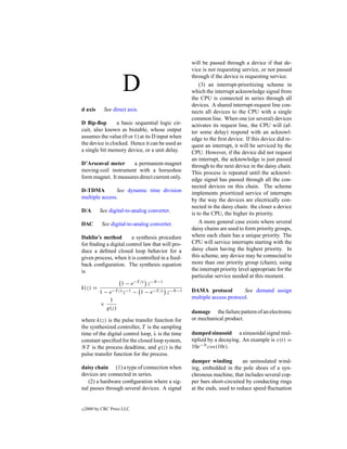 will be passed through a device if that de-
                                                  vice is not requesting service, or not passed


                     D
                                                  through if the device is requesting service.
                                                      (3) an interrupt-prioritizing scheme in
                                                  which the interrupt acknowledge signal from
                                                  the CPU is connected in series through all
                                                  devices. A shared interrupt-request line con-
d axis       See direct axis.                     nects all devices to the CPU with a single
                                                  common line. When one (or several) devices
D ﬂip-ﬂop        a basic sequential logic cir-    activates its request line, the CPU will (af-
cuit, also known as bistable, whose output        ter some delay) respond with an acknowl-
assumes the value (0 or 1) at its D input when    edge to the ﬁrst device. If this device did re-
the device is clocked. Hence it can be used as    quest an interrupt, it will be serviced by the
a single bit memory device, or a unit delay.      CPU. However, if the device did not request
                                                  an interrupt, the acknowledge is just passed
D’Arsenval meter      a permanent-magnet          through to the next device in the daisy chain.
moving-coil instrument with a horseshoe           This process is repeated until the acknowl-
form magnet. It measures direct current only.     edge signal has passed through all the con-
                                                  nected devices on this chain. The scheme
D-TDMA         See dynamic time division          implements prioritized service of interrupts
multiple access.                                  by the way the devices are electrically con-
                                                  nected in the daisy chain: the closer a device
D/A        See digital-to-analog converter.
                                                  is to the CPU, the higher its priority.
DAC         See digital-to-analog converter.          A more general case exists where several
                                                  daisy chains are used to form priority groups,
Dahlin’s method        a synthesis procedure      where each chain has a unique priority. The
for ﬁnding a digital control law that will pro-   CPU will service interrupts starting with the
duce a deﬁned closed loop behavior for a          daisy chain having the highest priority. In
given process, when it is controlled in a feed-   this scheme, any device may be connected to
back conﬁguration. The synthesis equation         more than one priority group (chain), using
is                                                the interrupt priority level appropriate for the
                                                  particular service needed at this moment.
                     1 − e−T /λ z−N −1
k(z) =
           1 − e−T /λ z−1 − 1 − e−T /λ z−N −1     DAMA protocol          See demand assign
               1                                  multiple access protocol.
           ×
              g(z)
                                                  damage the failure pattern of an electronic
where k(z) is the pulse transfer function for     or mechanical product.
the synthesized controller, T is the sampling
time of the digital control loop, λ is the time   damped sinusoid a sinusoidal signal mul-
constant speciﬁed for the closed loop system,     tiplied by a decaying. An example is x(t) =
NT is the process deadtime, and g(z) is the       10e−3t cos(10t).
pulse transfer function for the process.
                                                  damper winding          an uninsulated wind-
daisy chain (1) a type of connection when         ing, embedded in the pole shoes of a syn-
devices are connected in series.                  chronous machine, that includes several cop-
   (2) a hardware conﬁguration where a sig-       per bars short-circuited by conducting rings
nal passes through several devices. A signal      at the ends, used to reduce speed ﬂuctuation


c   2000 by CRC Press LLC
 