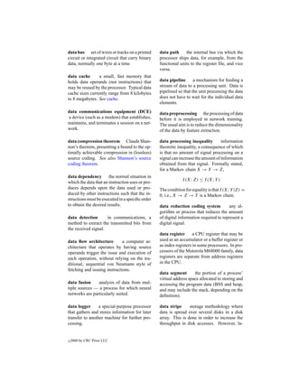 data bus set of wires or tracks on a printed      data path     the internal bus via which the
circuit or integrated circuit that carry binary   processor ships data, for example, from the
data, normally one byte at a time.                functional units to the register ﬁle, and vice
                                                  versa.
data cache       a small, fast memory that
holds data operands (not instructions) that       data pipeline      a mechanism for feeding a
may be reused by the processor. Typical data      stream of data to a processing unit. Data is
cache sizes currently range from 8 kilobytes      pipelined so that the unit processing the data
to 8 megabytes. See cache.                        does not have to wait for the individual data
                                                  elements.
data communications equipment (DCE)               data preprocessing the processing of data
a device (such as a modem) that establishes,      before it is employed in network training.
maintains, and terminates a session on a net-     The usual aim is to reduce the dimensionality
work.                                             of the data by feature extraction.

data compression theorem Claude Shan-             data processing inequality        information
non’s theorem, presenting a bound to the op-      theoretic inequality, a consequence of which
timally achievable compression in (lossless)      is that no amount of signal processing on a
source coding. See also Shannon’s source          signal can increase the amount of information
coding theorem.                                   obtained from that signal. Formally stated,
                                                  for a Markov chain X → Y → Z,
data dependency the normal situation in
                                                              I (X; Z) ≤ I (X; Y )
which the data that an instruction uses or pro-
duces depends upon the data used or pro-          The condition for equality is that I (X; Y |Z) =
duced by other instructions such that the in-     0, i.e., X → Z → Y is a Markov chain.
structions must be executed in a speciﬁc order
to obtain the desired results.                    data reduction coding system          any al-
                                                  gorithm or process that reduces the amount
data detection       in communications, a         of digital information required to represent a
method to extract the transmitted bits from       digital signal.
the received signal.
                                                  data register      a CPU register that may be
data ﬂow architecture         a computer ar-      used as an accumulator or a buffer register or
chitecture that operates by having source         as index registers in some processors. In pro-
operands trigger the issue and execution of       cessors of the Motorola M68000 family, data
each operation, without relying on the tra-       registers are separate from address registers
ditional, sequential von Neumann style of         in the CPU.
fetching and issuing instructions.
                                                  data segment       the portion of a process’
                                                  virtual address space allocated to storing and
data fusion     analysis of data from mul-        accessing the program data (BSS and heap,
tiple sources — a process for which neural        and may include the stack, depending on the
networks are particularly suited.                 deﬁnition).

data logger      a special-purpose processor      data stripe     storage methodology where
that gathers and stores information for later     data is spread over several disks in a disk
transfer to another machine for further pro-      array. This is done in order to increase the
cessing.                                          throughput in disk accesses. However, la-


c   2000 by CRC Press LLC
 